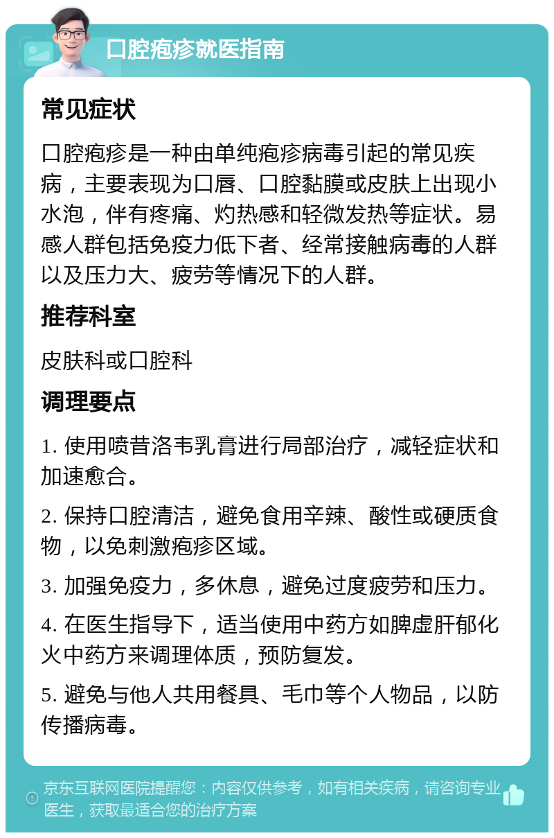 口腔疱疹就医指南 常见症状 口腔疱疹是一种由单纯疱疹病毒引起的常见疾病，主要表现为口唇、口腔黏膜或皮肤上出现小水泡，伴有疼痛、灼热感和轻微发热等症状。易感人群包括免疫力低下者、经常接触病毒的人群以及压力大、疲劳等情况下的人群。 推荐科室 皮肤科或口腔科 调理要点 1. 使用喷昔洛韦乳膏进行局部治疗，减轻症状和加速愈合。 2. 保持口腔清洁，避免食用辛辣、酸性或硬质食物，以免刺激疱疹区域。 3. 加强免疫力，多休息，避免过度疲劳和压力。 4. 在医生指导下，适当使用中药方如脾虚肝郁化火中药方来调理体质，预防复发。 5. 避免与他人共用餐具、毛巾等个人物品，以防传播病毒。