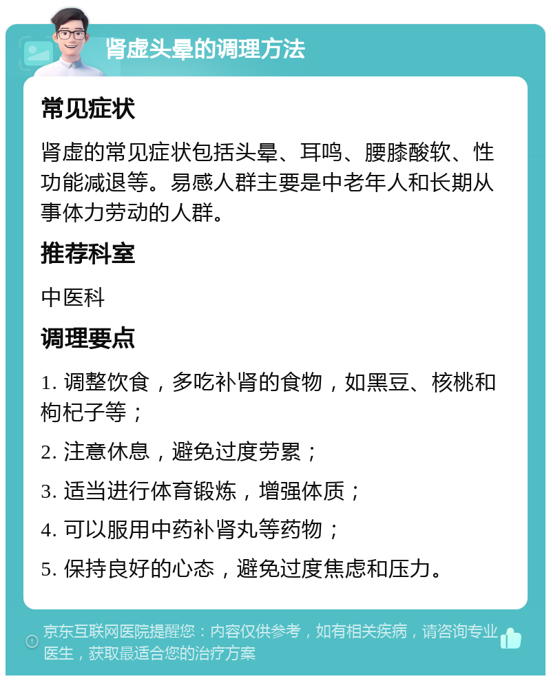 肾虚头晕的调理方法 常见症状 肾虚的常见症状包括头晕、耳鸣、腰膝酸软、性功能减退等。易感人群主要是中老年人和长期从事体力劳动的人群。 推荐科室 中医科 调理要点 1. 调整饮食，多吃补肾的食物，如黑豆、核桃和枸杞子等； 2. 注意休息，避免过度劳累； 3. 适当进行体育锻炼，增强体质； 4. 可以服用中药补肾丸等药物； 5. 保持良好的心态，避免过度焦虑和压力。