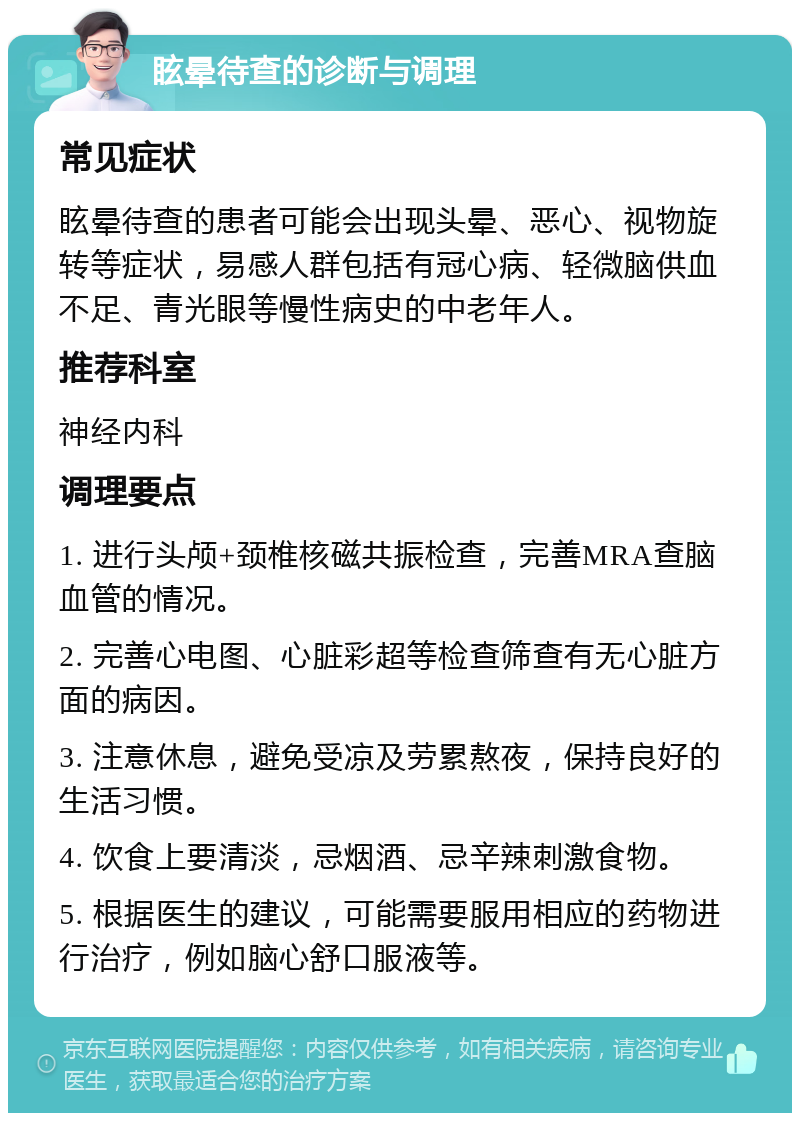 眩晕待查的诊断与调理 常见症状 眩晕待查的患者可能会出现头晕、恶心、视物旋转等症状，易感人群包括有冠心病、轻微脑供血不足、青光眼等慢性病史的中老年人。 推荐科室 神经内科 调理要点 1. 进行头颅+颈椎核磁共振检查，完善MRA查脑血管的情况。 2. 完善心电图、心脏彩超等检查筛查有无心脏方面的病因。 3. 注意休息，避免受凉及劳累熬夜，保持良好的生活习惯。 4. 饮食上要清淡，忌烟酒、忌辛辣刺激食物。 5. 根据医生的建议，可能需要服用相应的药物进行治疗，例如脑心舒口服液等。