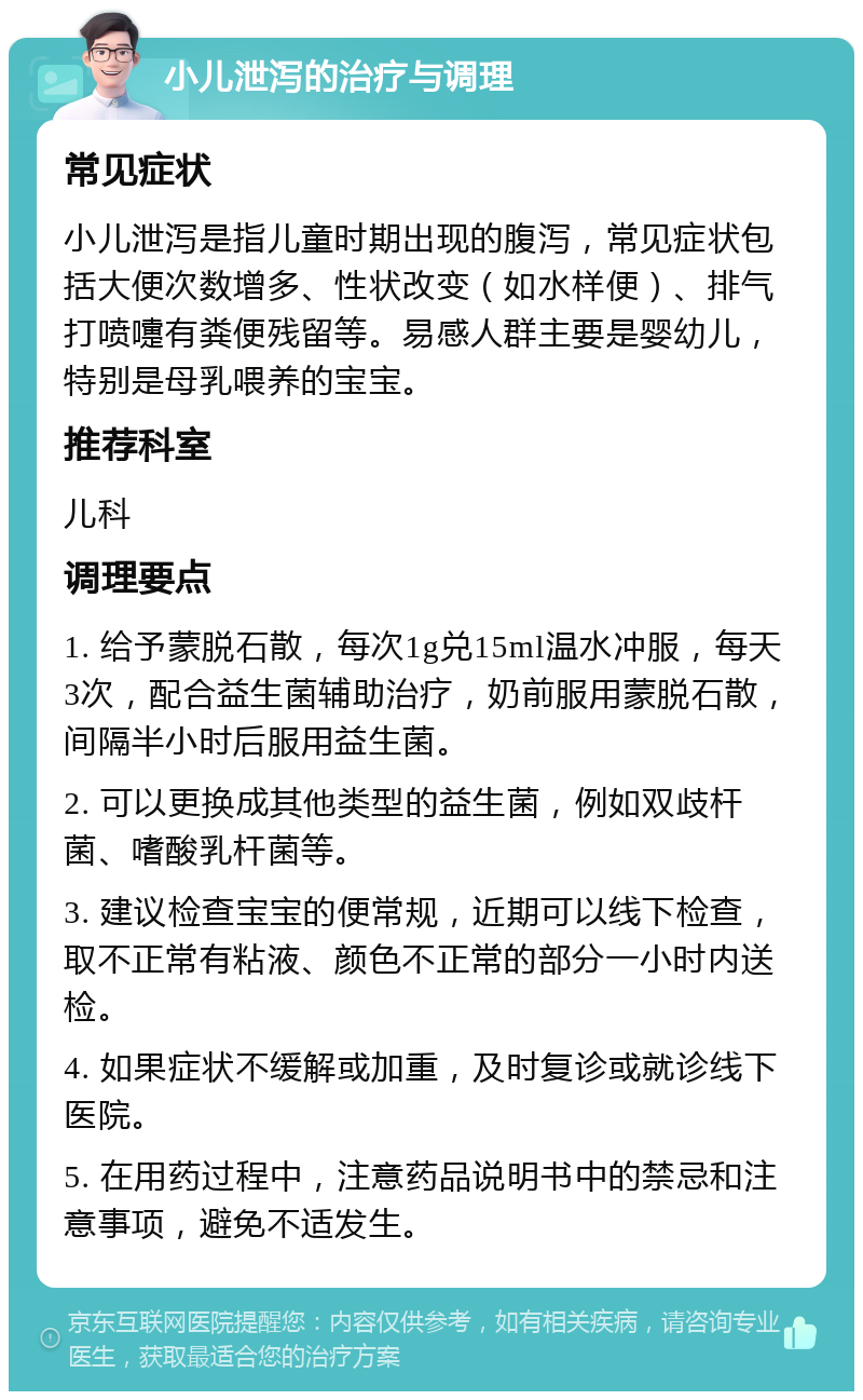 小儿泄泻的治疗与调理 常见症状 小儿泄泻是指儿童时期出现的腹泻，常见症状包括大便次数增多、性状改变（如水样便）、排气打喷嚏有粪便残留等。易感人群主要是婴幼儿，特别是母乳喂养的宝宝。 推荐科室 儿科 调理要点 1. 给予蒙脱石散，每次1g兑15ml温水冲服，每天3次，配合益生菌辅助治疗，奶前服用蒙脱石散，间隔半小时后服用益生菌。 2. 可以更换成其他类型的益生菌，例如双歧杆菌、嗜酸乳杆菌等。 3. 建议检查宝宝的便常规，近期可以线下检查，取不正常有粘液、颜色不正常的部分一小时内送检。 4. 如果症状不缓解或加重，及时复诊或就诊线下医院。 5. 在用药过程中，注意药品说明书中的禁忌和注意事项，避免不适发生。