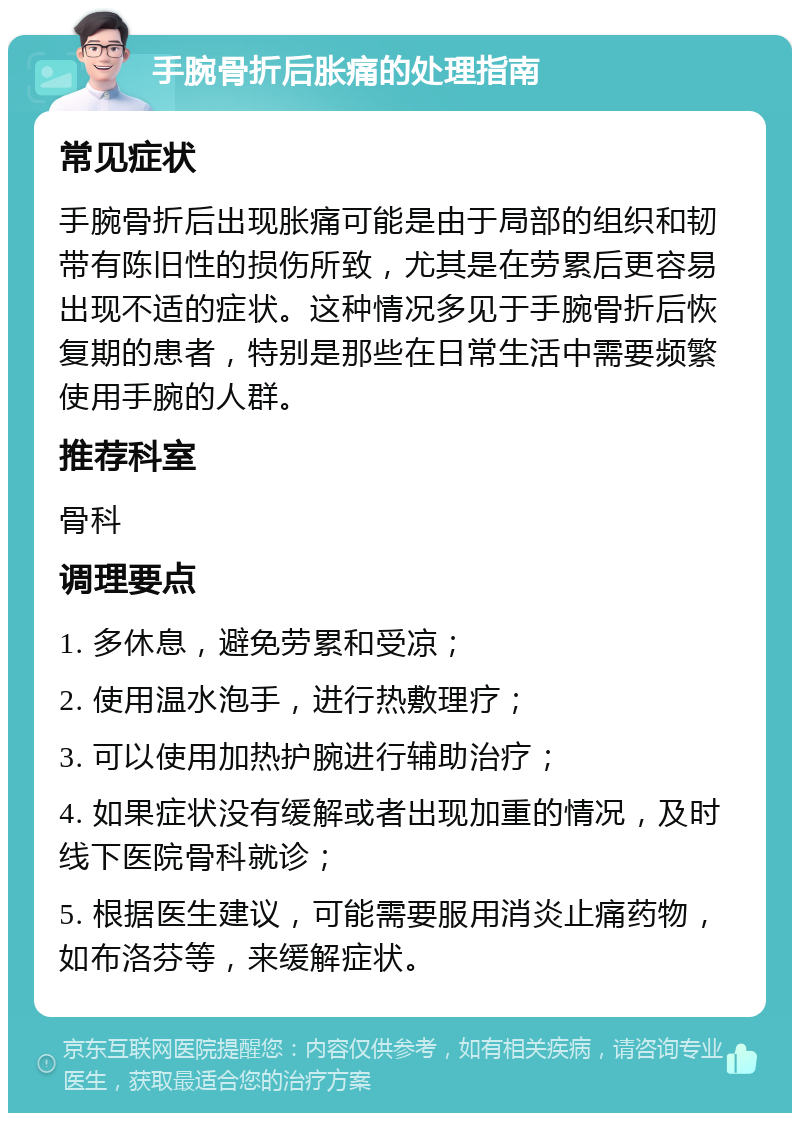 手腕骨折后胀痛的处理指南 常见症状 手腕骨折后出现胀痛可能是由于局部的组织和韧带有陈旧性的损伤所致，尤其是在劳累后更容易出现不适的症状。这种情况多见于手腕骨折后恢复期的患者，特别是那些在日常生活中需要频繁使用手腕的人群。 推荐科室 骨科 调理要点 1. 多休息，避免劳累和受凉； 2. 使用温水泡手，进行热敷理疗； 3. 可以使用加热护腕进行辅助治疗； 4. 如果症状没有缓解或者出现加重的情况，及时线下医院骨科就诊； 5. 根据医生建议，可能需要服用消炎止痛药物，如布洛芬等，来缓解症状。