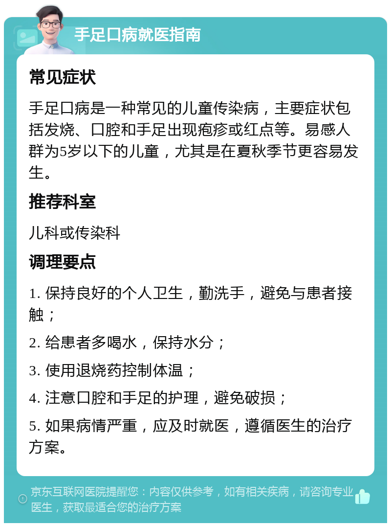 手足口病就医指南 常见症状 手足口病是一种常见的儿童传染病，主要症状包括发烧、口腔和手足出现疱疹或红点等。易感人群为5岁以下的儿童，尤其是在夏秋季节更容易发生。 推荐科室 儿科或传染科 调理要点 1. 保持良好的个人卫生，勤洗手，避免与患者接触； 2. 给患者多喝水，保持水分； 3. 使用退烧药控制体温； 4. 注意口腔和手足的护理，避免破损； 5. 如果病情严重，应及时就医，遵循医生的治疗方案。