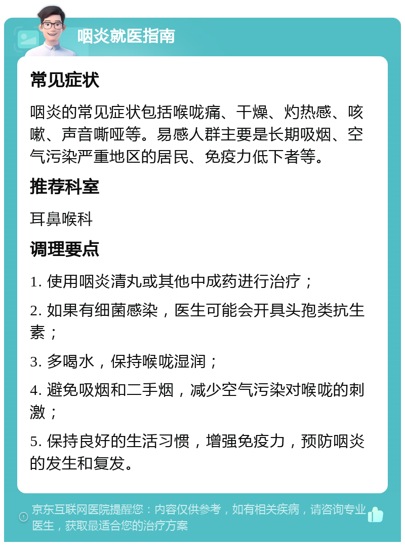 咽炎就医指南 常见症状 咽炎的常见症状包括喉咙痛、干燥、灼热感、咳嗽、声音嘶哑等。易感人群主要是长期吸烟、空气污染严重地区的居民、免疫力低下者等。 推荐科室 耳鼻喉科 调理要点 1. 使用咽炎清丸或其他中成药进行治疗； 2. 如果有细菌感染，医生可能会开具头孢类抗生素； 3. 多喝水，保持喉咙湿润； 4. 避免吸烟和二手烟，减少空气污染对喉咙的刺激； 5. 保持良好的生活习惯，增强免疫力，预防咽炎的发生和复发。