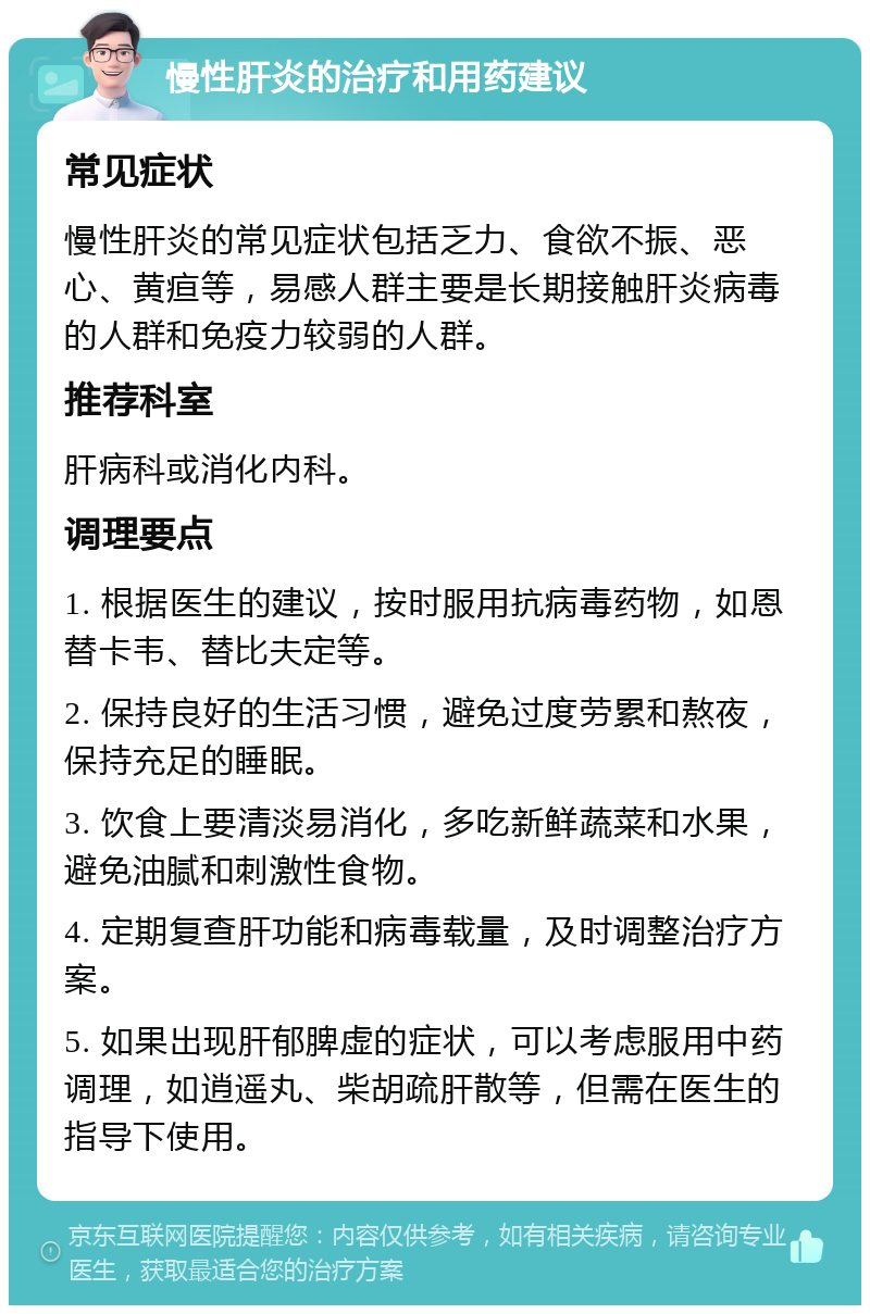 慢性肝炎的治疗和用药建议 常见症状 慢性肝炎的常见症状包括乏力、食欲不振、恶心、黄疸等，易感人群主要是长期接触肝炎病毒的人群和免疫力较弱的人群。 推荐科室 肝病科或消化内科。 调理要点 1. 根据医生的建议，按时服用抗病毒药物，如恩替卡韦、替比夫定等。 2. 保持良好的生活习惯，避免过度劳累和熬夜，保持充足的睡眠。 3. 饮食上要清淡易消化，多吃新鲜蔬菜和水果，避免油腻和刺激性食物。 4. 定期复查肝功能和病毒载量，及时调整治疗方案。 5. 如果出现肝郁脾虚的症状，可以考虑服用中药调理，如逍遥丸、柴胡疏肝散等，但需在医生的指导下使用。