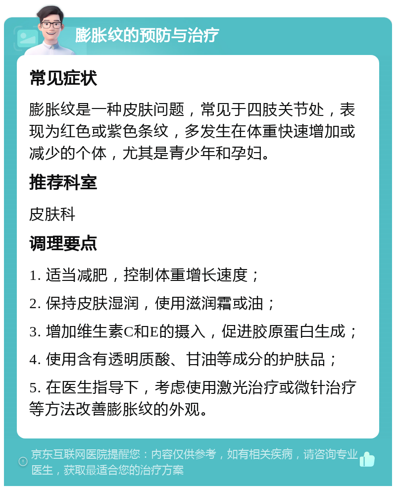 膨胀纹的预防与治疗 常见症状 膨胀纹是一种皮肤问题，常见于四肢关节处，表现为红色或紫色条纹，多发生在体重快速增加或减少的个体，尤其是青少年和孕妇。 推荐科室 皮肤科 调理要点 1. 适当减肥，控制体重增长速度； 2. 保持皮肤湿润，使用滋润霜或油； 3. 增加维生素C和E的摄入，促进胶原蛋白生成； 4. 使用含有透明质酸、甘油等成分的护肤品； 5. 在医生指导下，考虑使用激光治疗或微针治疗等方法改善膨胀纹的外观。