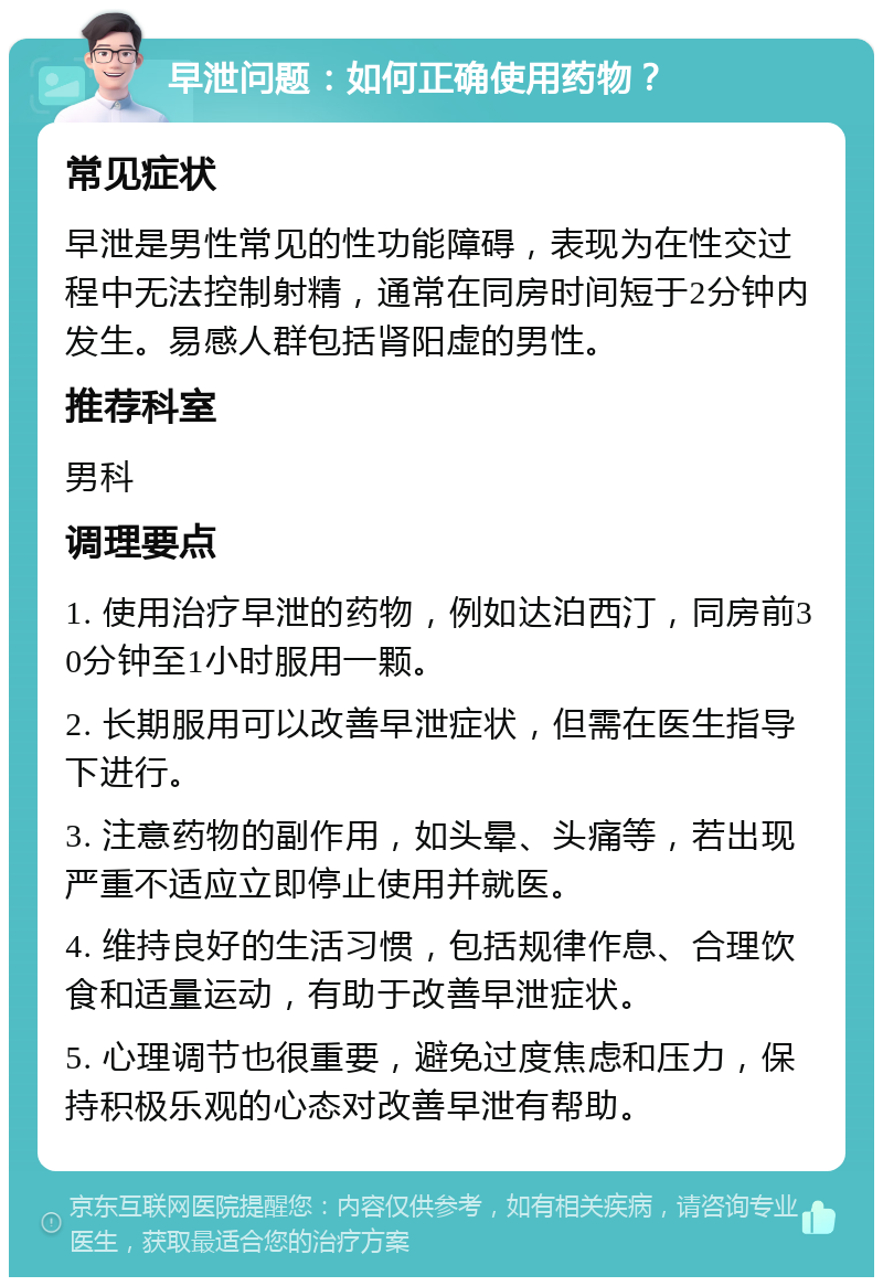 早泄问题：如何正确使用药物？ 常见症状 早泄是男性常见的性功能障碍，表现为在性交过程中无法控制射精，通常在同房时间短于2分钟内发生。易感人群包括肾阳虚的男性。 推荐科室 男科 调理要点 1. 使用治疗早泄的药物，例如达泊西汀，同房前30分钟至1小时服用一颗。 2. 长期服用可以改善早泄症状，但需在医生指导下进行。 3. 注意药物的副作用，如头晕、头痛等，若出现严重不适应立即停止使用并就医。 4. 维持良好的生活习惯，包括规律作息、合理饮食和适量运动，有助于改善早泄症状。 5. 心理调节也很重要，避免过度焦虑和压力，保持积极乐观的心态对改善早泄有帮助。