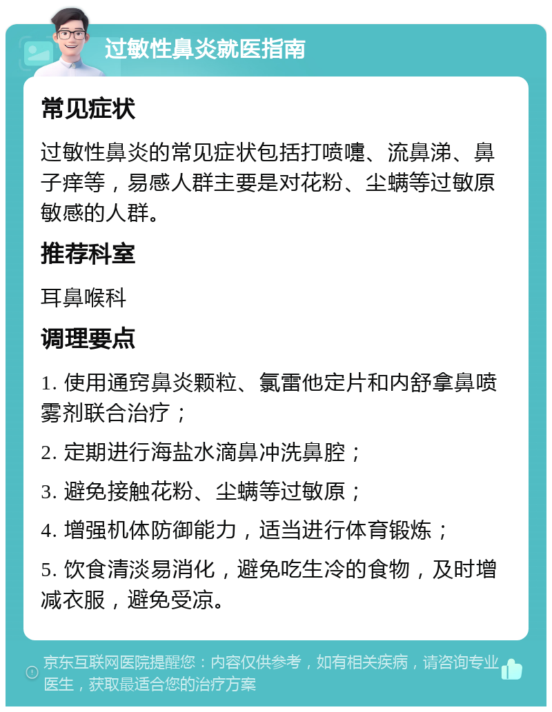 过敏性鼻炎就医指南 常见症状 过敏性鼻炎的常见症状包括打喷嚏、流鼻涕、鼻子痒等，易感人群主要是对花粉、尘螨等过敏原敏感的人群。 推荐科室 耳鼻喉科 调理要点 1. 使用通窍鼻炎颗粒、氯雷他定片和内舒拿鼻喷雾剂联合治疗； 2. 定期进行海盐水滴鼻冲洗鼻腔； 3. 避免接触花粉、尘螨等过敏原； 4. 增强机体防御能力，适当进行体育锻炼； 5. 饮食清淡易消化，避免吃生冷的食物，及时增减衣服，避免受凉。