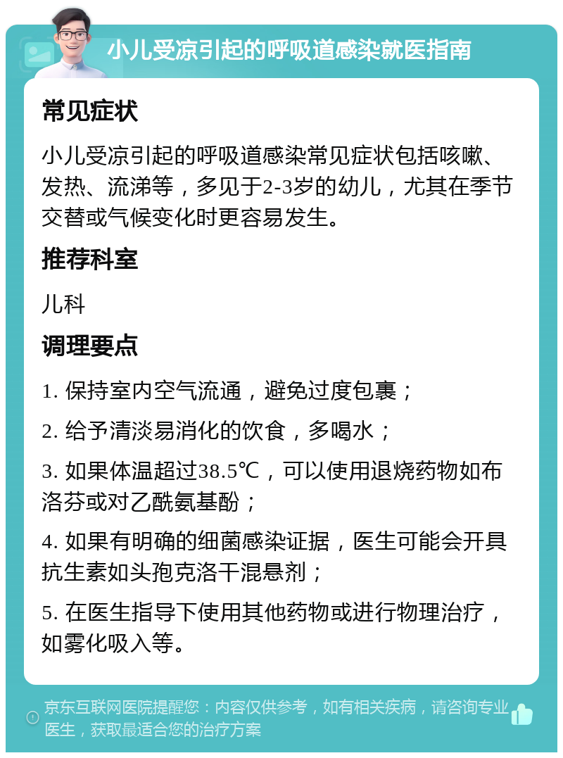 小儿受凉引起的呼吸道感染就医指南 常见症状 小儿受凉引起的呼吸道感染常见症状包括咳嗽、发热、流涕等，多见于2-3岁的幼儿，尤其在季节交替或气候变化时更容易发生。 推荐科室 儿科 调理要点 1. 保持室内空气流通，避免过度包裹； 2. 给予清淡易消化的饮食，多喝水； 3. 如果体温超过38.5℃，可以使用退烧药物如布洛芬或对乙酰氨基酚； 4. 如果有明确的细菌感染证据，医生可能会开具抗生素如头孢克洛干混悬剂； 5. 在医生指导下使用其他药物或进行物理治疗，如雾化吸入等。