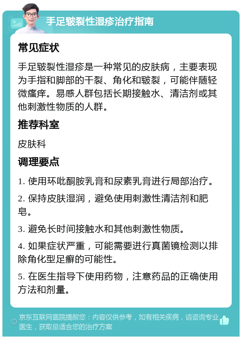 手足皲裂性湿疹治疗指南 常见症状 手足皲裂性湿疹是一种常见的皮肤病，主要表现为手指和脚部的干裂、角化和皲裂，可能伴随轻微瘙痒。易感人群包括长期接触水、清洁剂或其他刺激性物质的人群。 推荐科室 皮肤科 调理要点 1. 使用环吡酮胺乳膏和尿素乳膏进行局部治疗。 2. 保持皮肤湿润，避免使用刺激性清洁剂和肥皂。 3. 避免长时间接触水和其他刺激性物质。 4. 如果症状严重，可能需要进行真菌镜检测以排除角化型足癣的可能性。 5. 在医生指导下使用药物，注意药品的正确使用方法和剂量。