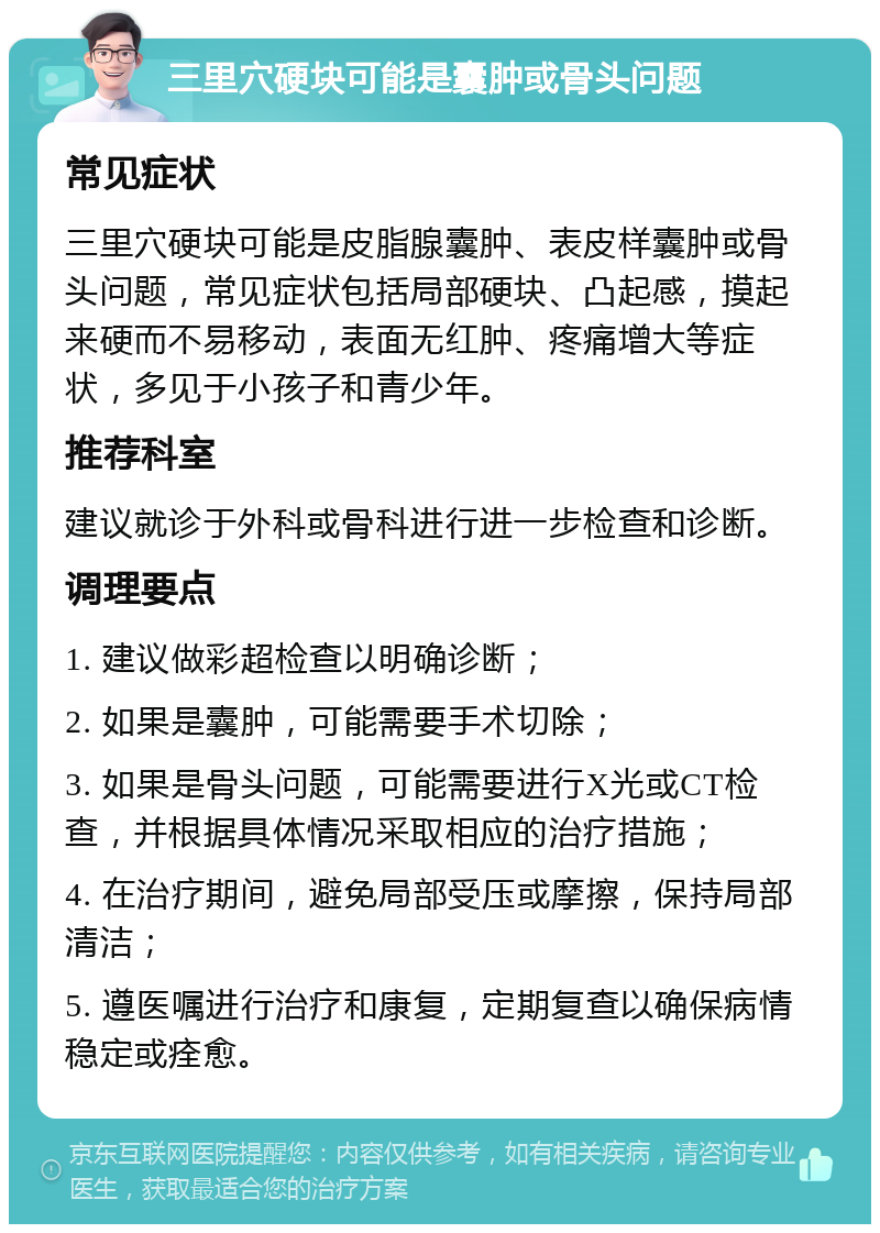 三里穴硬块可能是囊肿或骨头问题 常见症状 三里穴硬块可能是皮脂腺囊肿、表皮样囊肿或骨头问题，常见症状包括局部硬块、凸起感，摸起来硬而不易移动，表面无红肿、疼痛增大等症状，多见于小孩子和青少年。 推荐科室 建议就诊于外科或骨科进行进一步检查和诊断。 调理要点 1. 建议做彩超检查以明确诊断； 2. 如果是囊肿，可能需要手术切除； 3. 如果是骨头问题，可能需要进行X光或CT检查，并根据具体情况采取相应的治疗措施； 4. 在治疗期间，避免局部受压或摩擦，保持局部清洁； 5. 遵医嘱进行治疗和康复，定期复查以确保病情稳定或痊愈。