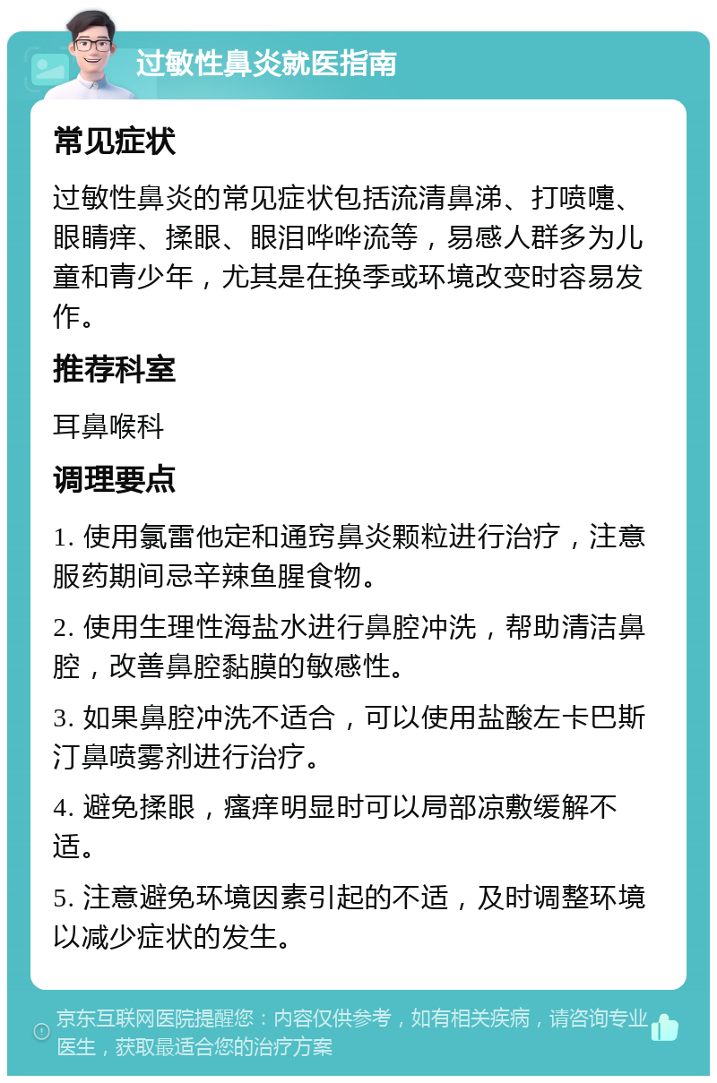 过敏性鼻炎就医指南 常见症状 过敏性鼻炎的常见症状包括流清鼻涕、打喷嚏、眼睛痒、揉眼、眼泪哗哗流等，易感人群多为儿童和青少年，尤其是在换季或环境改变时容易发作。 推荐科室 耳鼻喉科 调理要点 1. 使用氯雷他定和通窍鼻炎颗粒进行治疗，注意服药期间忌辛辣鱼腥食物。 2. 使用生理性海盐水进行鼻腔冲洗，帮助清洁鼻腔，改善鼻腔黏膜的敏感性。 3. 如果鼻腔冲洗不适合，可以使用盐酸左卡巴斯汀鼻喷雾剂进行治疗。 4. 避免揉眼，瘙痒明显时可以局部凉敷缓解不适。 5. 注意避免环境因素引起的不适，及时调整环境以减少症状的发生。