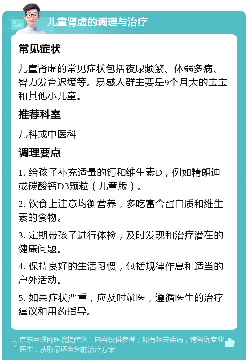 儿童肾虚的调理与治疗 常见症状 儿童肾虚的常见症状包括夜尿频繁、体弱多病、智力发育迟缓等。易感人群主要是9个月大的宝宝和其他小儿童。 推荐科室 儿科或中医科 调理要点 1. 给孩子补充适量的钙和维生素D，例如精朗迪或碳酸钙D3颗粒（儿童版）。 2. 饮食上注意均衡营养，多吃富含蛋白质和维生素的食物。 3. 定期带孩子进行体检，及时发现和治疗潜在的健康问题。 4. 保持良好的生活习惯，包括规律作息和适当的户外活动。 5. 如果症状严重，应及时就医，遵循医生的治疗建议和用药指导。