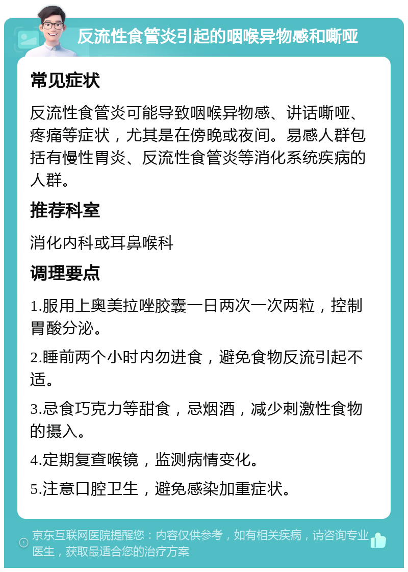 反流性食管炎引起的咽喉异物感和嘶哑 常见症状 反流性食管炎可能导致咽喉异物感、讲话嘶哑、疼痛等症状，尤其是在傍晚或夜间。易感人群包括有慢性胃炎、反流性食管炎等消化系统疾病的人群。 推荐科室 消化内科或耳鼻喉科 调理要点 1.服用上奥美拉唑胶囊一日两次一次两粒，控制胃酸分泌。 2.睡前两个小时内勿进食，避免食物反流引起不适。 3.忌食巧克力等甜食，忌烟酒，减少刺激性食物的摄入。 4.定期复查喉镜，监测病情变化。 5.注意口腔卫生，避免感染加重症状。