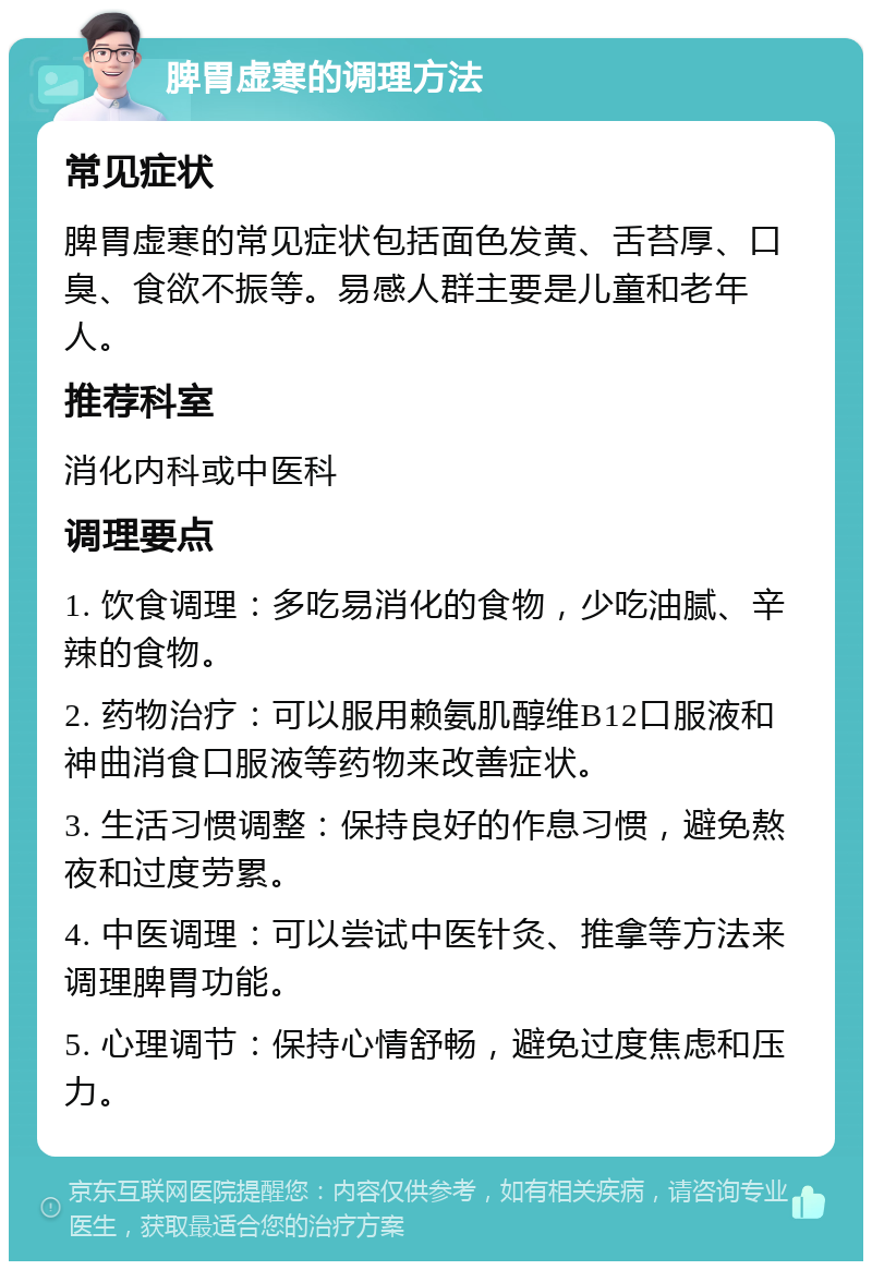 脾胃虚寒的调理方法 常见症状 脾胃虚寒的常见症状包括面色发黄、舌苔厚、口臭、食欲不振等。易感人群主要是儿童和老年人。 推荐科室 消化内科或中医科 调理要点 1. 饮食调理：多吃易消化的食物，少吃油腻、辛辣的食物。 2. 药物治疗：可以服用赖氨肌醇维B12口服液和神曲消食口服液等药物来改善症状。 3. 生活习惯调整：保持良好的作息习惯，避免熬夜和过度劳累。 4. 中医调理：可以尝试中医针灸、推拿等方法来调理脾胃功能。 5. 心理调节：保持心情舒畅，避免过度焦虑和压力。