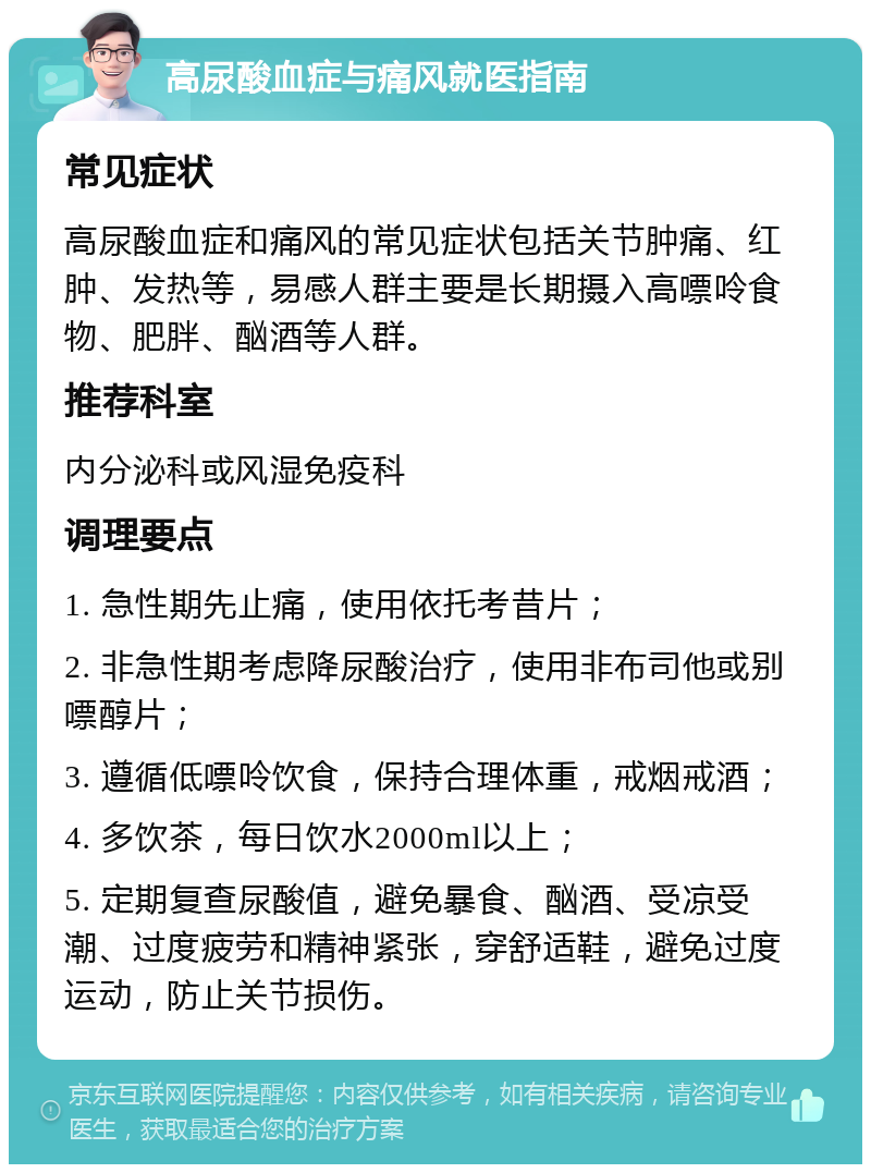 高尿酸血症与痛风就医指南 常见症状 高尿酸血症和痛风的常见症状包括关节肿痛、红肿、发热等，易感人群主要是长期摄入高嘌呤食物、肥胖、酗酒等人群。 推荐科室 内分泌科或风湿免疫科 调理要点 1. 急性期先止痛，使用依托考昔片； 2. 非急性期考虑降尿酸治疗，使用非布司他或别嘌醇片； 3. 遵循低嘌呤饮食，保持合理体重，戒烟戒酒； 4. 多饮茶，每日饮水2000ml以上； 5. 定期复查尿酸值，避免暴食、酗酒、受凉受潮、过度疲劳和精神紧张，穿舒适鞋，避免过度运动，防止关节损伤。