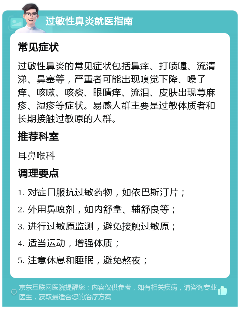 过敏性鼻炎就医指南 常见症状 过敏性鼻炎的常见症状包括鼻痒、打喷嚏、流清涕、鼻塞等，严重者可能出现嗅觉下降、嗓子痒、咳嗽、咳痰、眼睛痒、流泪、皮肤出现荨麻疹、湿疹等症状。易感人群主要是过敏体质者和长期接触过敏原的人群。 推荐科室 耳鼻喉科 调理要点 1. 对症口服抗过敏药物，如依巴斯汀片； 2. 外用鼻喷剂，如内舒拿、辅舒良等； 3. 进行过敏原监测，避免接触过敏原； 4. 适当运动，增强体质； 5. 注意休息和睡眠，避免熬夜；