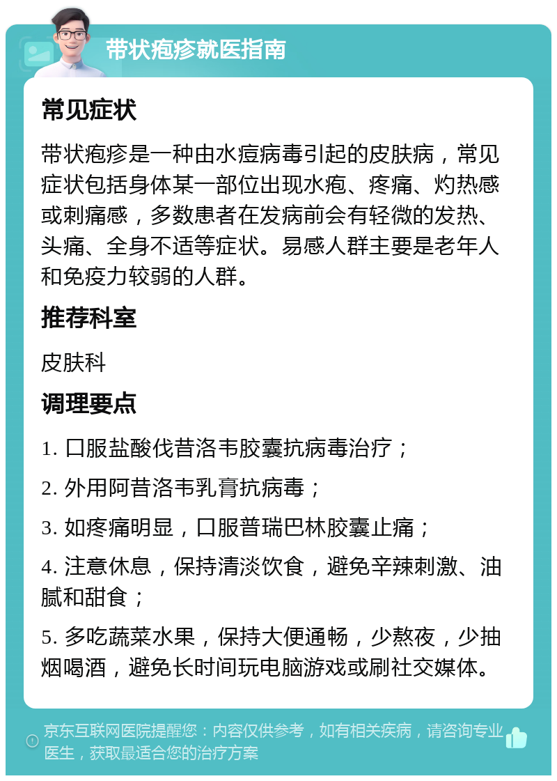 带状疱疹就医指南 常见症状 带状疱疹是一种由水痘病毒引起的皮肤病，常见症状包括身体某一部位出现水疱、疼痛、灼热感或刺痛感，多数患者在发病前会有轻微的发热、头痛、全身不适等症状。易感人群主要是老年人和免疫力较弱的人群。 推荐科室 皮肤科 调理要点 1. 口服盐酸伐昔洛韦胶囊抗病毒治疗； 2. 外用阿昔洛韦乳膏抗病毒； 3. 如疼痛明显，口服普瑞巴林胶囊止痛； 4. 注意休息，保持清淡饮食，避免辛辣刺激、油腻和甜食； 5. 多吃蔬菜水果，保持大便通畅，少熬夜，少抽烟喝酒，避免长时间玩电脑游戏或刷社交媒体。