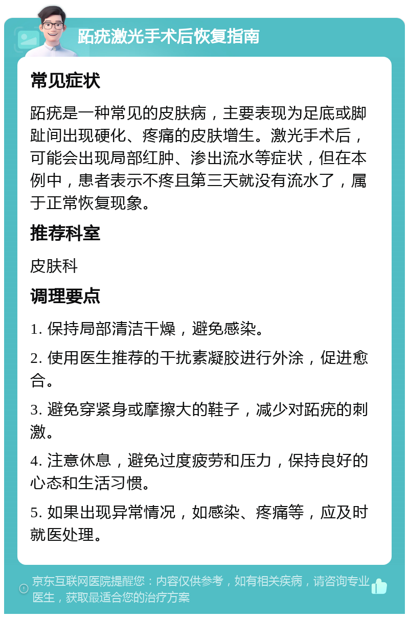 跖疣激光手术后恢复指南 常见症状 跖疣是一种常见的皮肤病，主要表现为足底或脚趾间出现硬化、疼痛的皮肤增生。激光手术后，可能会出现局部红肿、渗出流水等症状，但在本例中，患者表示不疼且第三天就没有流水了，属于正常恢复现象。 推荐科室 皮肤科 调理要点 1. 保持局部清洁干燥，避免感染。 2. 使用医生推荐的干扰素凝胶进行外涂，促进愈合。 3. 避免穿紧身或摩擦大的鞋子，减少对跖疣的刺激。 4. 注意休息，避免过度疲劳和压力，保持良好的心态和生活习惯。 5. 如果出现异常情况，如感染、疼痛等，应及时就医处理。