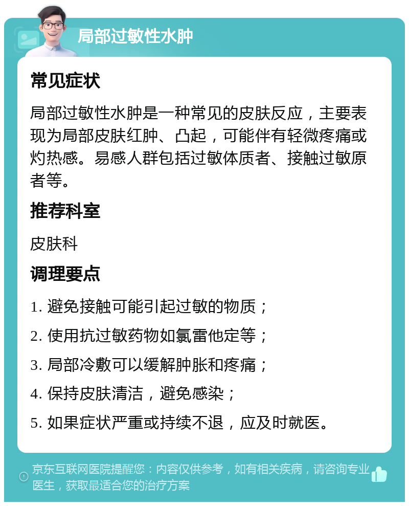 局部过敏性水肿 常见症状 局部过敏性水肿是一种常见的皮肤反应，主要表现为局部皮肤红肿、凸起，可能伴有轻微疼痛或灼热感。易感人群包括过敏体质者、接触过敏原者等。 推荐科室 皮肤科 调理要点 1. 避免接触可能引起过敏的物质； 2. 使用抗过敏药物如氯雷他定等； 3. 局部冷敷可以缓解肿胀和疼痛； 4. 保持皮肤清洁，避免感染； 5. 如果症状严重或持续不退，应及时就医。