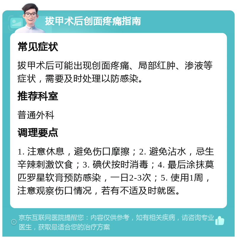 拔甲术后创面疼痛指南 常见症状 拔甲术后可能出现创面疼痛、局部红肿、渗液等症状，需要及时处理以防感染。 推荐科室 普通外科 调理要点 1. 注意休息，避免伤口摩擦；2. 避免沾水，忌生辛辣刺激饮食；3. 碘伏按时消毒；4. 最后涂抹莫匹罗星软膏预防感染，一日2-3次；5. 使用1周，注意观察伤口情况，若有不适及时就医。