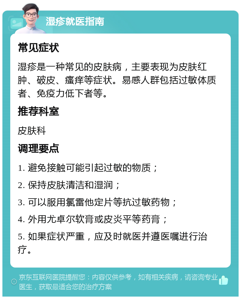 湿疹就医指南 常见症状 湿疹是一种常见的皮肤病，主要表现为皮肤红肿、破皮、瘙痒等症状。易感人群包括过敏体质者、免疫力低下者等。 推荐科室 皮肤科 调理要点 1. 避免接触可能引起过敏的物质； 2. 保持皮肤清洁和湿润； 3. 可以服用氯雷他定片等抗过敏药物； 4. 外用尤卓尔软膏或皮炎平等药膏； 5. 如果症状严重，应及时就医并遵医嘱进行治疗。