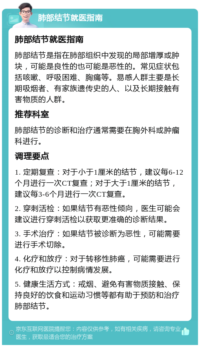 肺部结节就医指南 肺部结节就医指南 肺部结节是指在肺部组织中发现的局部增厚或肿块，可能是良性的也可能是恶性的。常见症状包括咳嗽、呼吸困难、胸痛等。易感人群主要是长期吸烟者、有家族遗传史的人、以及长期接触有害物质的人群。 推荐科室 肺部结节的诊断和治疗通常需要在胸外科或肿瘤科进行。 调理要点 1. 定期复查：对于小于1厘米的结节，建议每6-12个月进行一次CT复查；对于大于1厘米的结节，建议每3-6个月进行一次CT复查。 2. 穿刺活检：如果结节有恶性倾向，医生可能会建议进行穿刺活检以获取更准确的诊断结果。 3. 手术治疗：如果结节被诊断为恶性，可能需要进行手术切除。 4. 化疗和放疗：对于转移性肺癌，可能需要进行化疗和放疗以控制病情发展。 5. 健康生活方式：戒烟、避免有害物质接触、保持良好的饮食和运动习惯等都有助于预防和治疗肺部结节。