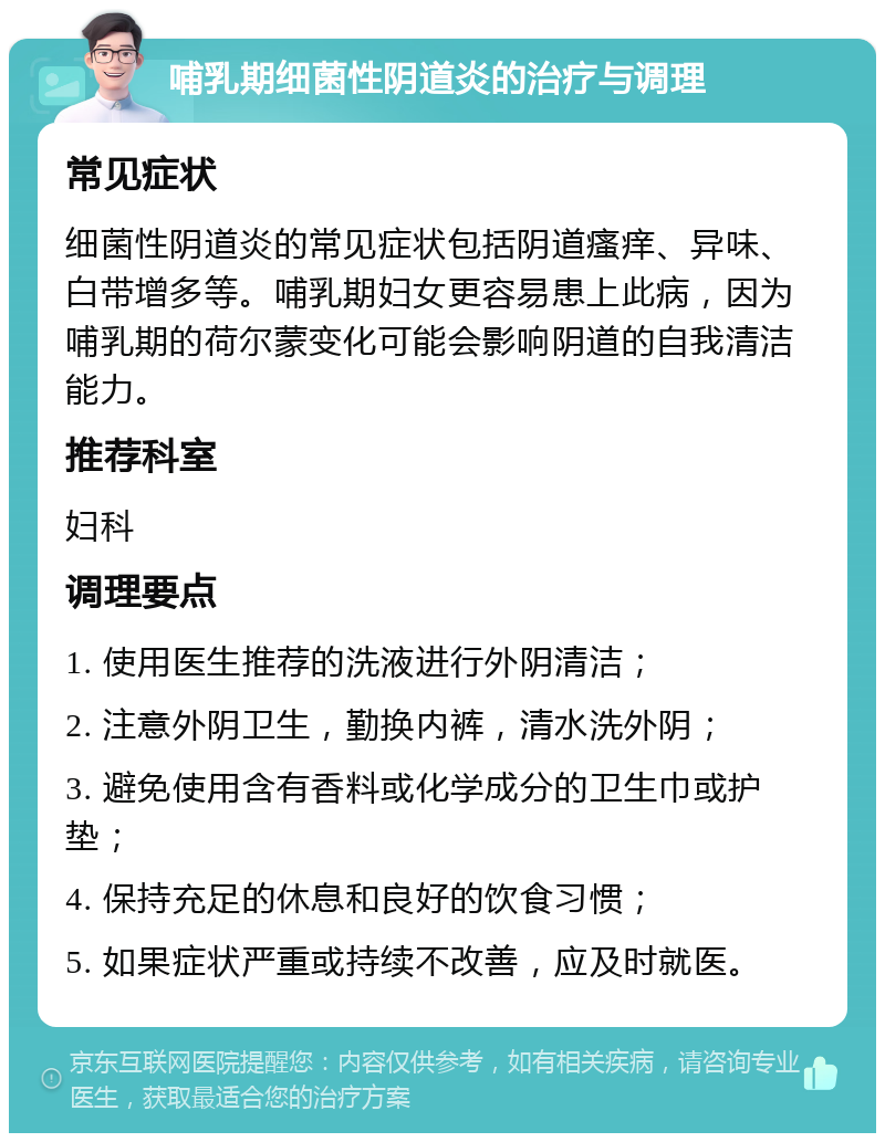 哺乳期细菌性阴道炎的治疗与调理 常见症状 细菌性阴道炎的常见症状包括阴道瘙痒、异味、白带增多等。哺乳期妇女更容易患上此病，因为哺乳期的荷尔蒙变化可能会影响阴道的自我清洁能力。 推荐科室 妇科 调理要点 1. 使用医生推荐的洗液进行外阴清洁； 2. 注意外阴卫生，勤换内裤，清水洗外阴； 3. 避免使用含有香料或化学成分的卫生巾或护垫； 4. 保持充足的休息和良好的饮食习惯； 5. 如果症状严重或持续不改善，应及时就医。