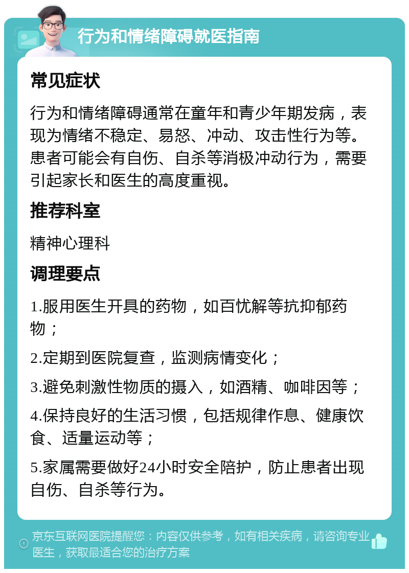 行为和情绪障碍就医指南 常见症状 行为和情绪障碍通常在童年和青少年期发病，表现为情绪不稳定、易怒、冲动、攻击性行为等。患者可能会有自伤、自杀等消极冲动行为，需要引起家长和医生的高度重视。 推荐科室 精神心理科 调理要点 1.服用医生开具的药物，如百忧解等抗抑郁药物； 2.定期到医院复查，监测病情变化； 3.避免刺激性物质的摄入，如酒精、咖啡因等； 4.保持良好的生活习惯，包括规律作息、健康饮食、适量运动等； 5.家属需要做好24小时安全陪护，防止患者出现自伤、自杀等行为。