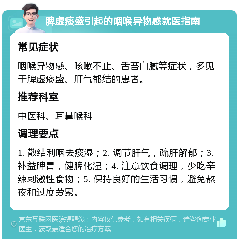 脾虚痰盛引起的咽喉异物感就医指南 常见症状 咽喉异物感、咳嗽不止、舌苔白腻等症状，多见于脾虚痰盛、肝气郁结的患者。 推荐科室 中医科、耳鼻喉科 调理要点 1. 散结利咽去痰湿；2. 调节肝气，疏肝解郁；3. 补益脾胃，健脾化湿；4. 注意饮食调理，少吃辛辣刺激性食物；5. 保持良好的生活习惯，避免熬夜和过度劳累。