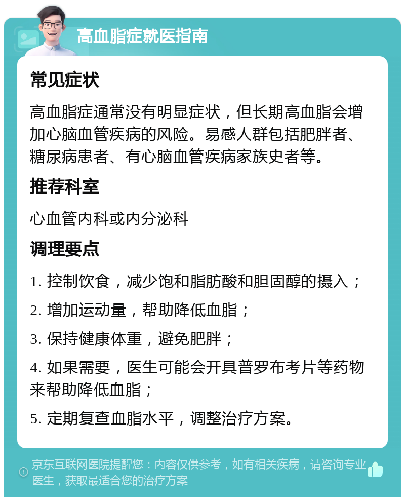 高血脂症就医指南 常见症状 高血脂症通常没有明显症状，但长期高血脂会增加心脑血管疾病的风险。易感人群包括肥胖者、糖尿病患者、有心脑血管疾病家族史者等。 推荐科室 心血管内科或内分泌科 调理要点 1. 控制饮食，减少饱和脂肪酸和胆固醇的摄入； 2. 增加运动量，帮助降低血脂； 3. 保持健康体重，避免肥胖； 4. 如果需要，医生可能会开具普罗布考片等药物来帮助降低血脂； 5. 定期复查血脂水平，调整治疗方案。