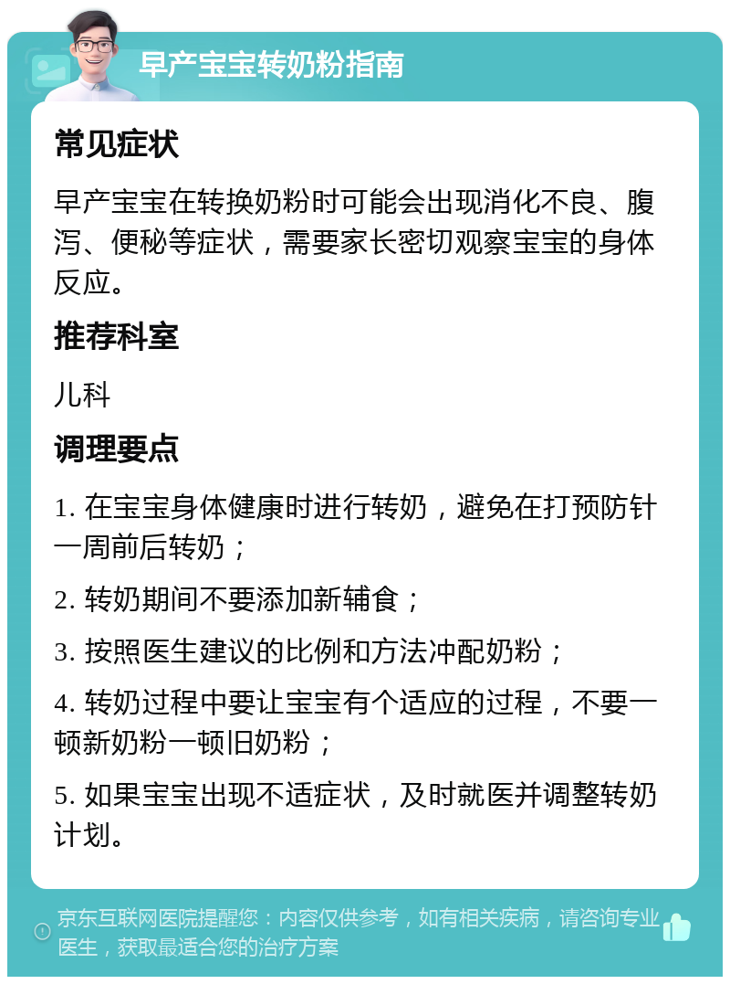 早产宝宝转奶粉指南 常见症状 早产宝宝在转换奶粉时可能会出现消化不良、腹泻、便秘等症状，需要家长密切观察宝宝的身体反应。 推荐科室 儿科 调理要点 1. 在宝宝身体健康时进行转奶，避免在打预防针一周前后转奶； 2. 转奶期间不要添加新辅食； 3. 按照医生建议的比例和方法冲配奶粉； 4. 转奶过程中要让宝宝有个适应的过程，不要一顿新奶粉一顿旧奶粉； 5. 如果宝宝出现不适症状，及时就医并调整转奶计划。