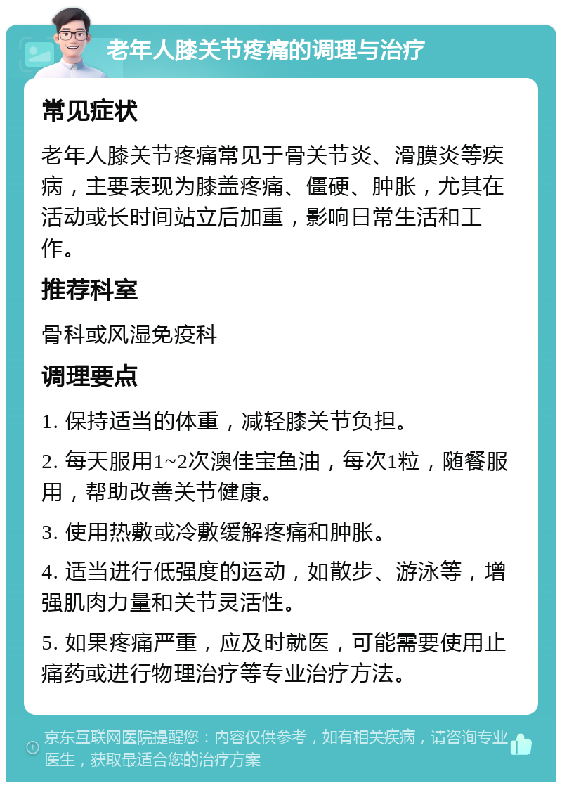 老年人膝关节疼痛的调理与治疗 常见症状 老年人膝关节疼痛常见于骨关节炎、滑膜炎等疾病，主要表现为膝盖疼痛、僵硬、肿胀，尤其在活动或长时间站立后加重，影响日常生活和工作。 推荐科室 骨科或风湿免疫科 调理要点 1. 保持适当的体重，减轻膝关节负担。 2. 每天服用1~2次澳佳宝鱼油，每次1粒，随餐服用，帮助改善关节健康。 3. 使用热敷或冷敷缓解疼痛和肿胀。 4. 适当进行低强度的运动，如散步、游泳等，增强肌肉力量和关节灵活性。 5. 如果疼痛严重，应及时就医，可能需要使用止痛药或进行物理治疗等专业治疗方法。