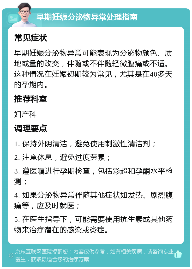 早期妊娠分泌物异常处理指南 常见症状 早期妊娠分泌物异常可能表现为分泌物颜色、质地或量的改变，伴随或不伴随轻微腹痛或不适。这种情况在妊娠初期较为常见，尤其是在40多天的孕期内。 推荐科室 妇产科 调理要点 1. 保持外阴清洁，避免使用刺激性清洁剂； 2. 注意休息，避免过度劳累； 3. 遵医嘱进行孕期检查，包括彩超和孕酮水平检测； 4. 如果分泌物异常伴随其他症状如发热、剧烈腹痛等，应及时就医； 5. 在医生指导下，可能需要使用抗生素或其他药物来治疗潜在的感染或炎症。