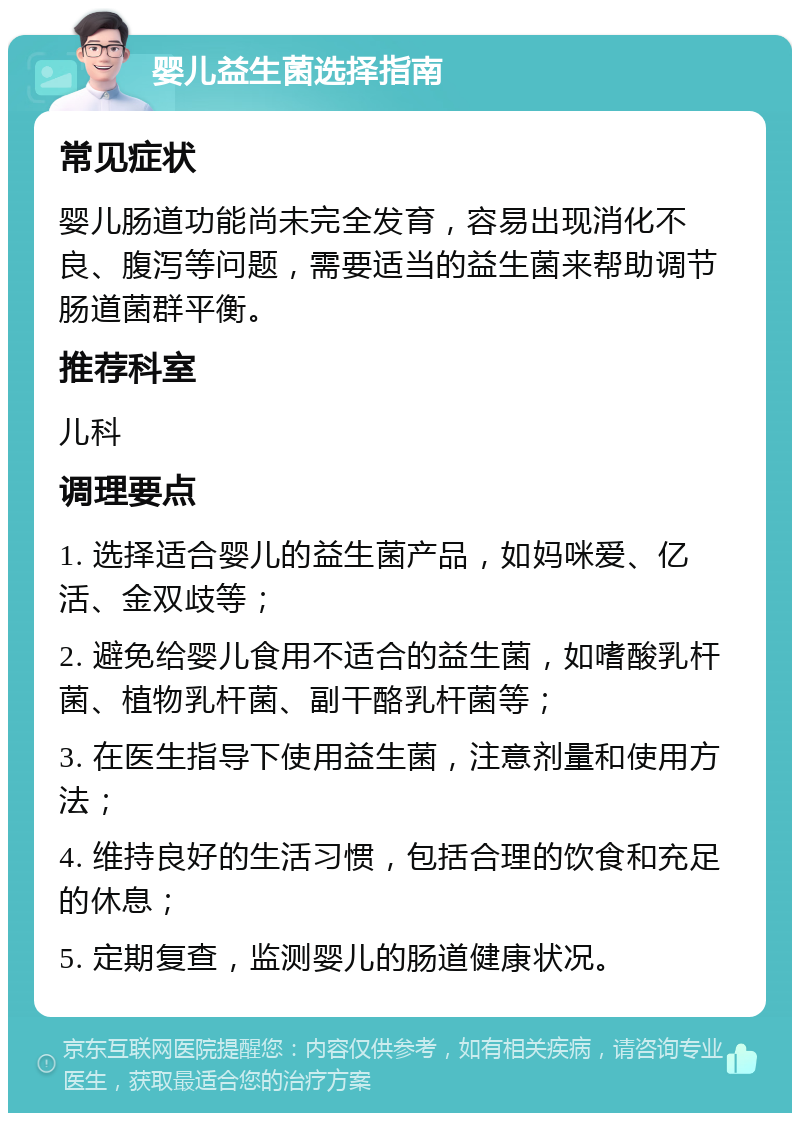 婴儿益生菌选择指南 常见症状 婴儿肠道功能尚未完全发育，容易出现消化不良、腹泻等问题，需要适当的益生菌来帮助调节肠道菌群平衡。 推荐科室 儿科 调理要点 1. 选择适合婴儿的益生菌产品，如妈咪爱、亿活、金双歧等； 2. 避免给婴儿食用不适合的益生菌，如嗜酸乳杆菌、植物乳杆菌、副干酪乳杆菌等； 3. 在医生指导下使用益生菌，注意剂量和使用方法； 4. 维持良好的生活习惯，包括合理的饮食和充足的休息； 5. 定期复查，监测婴儿的肠道健康状况。