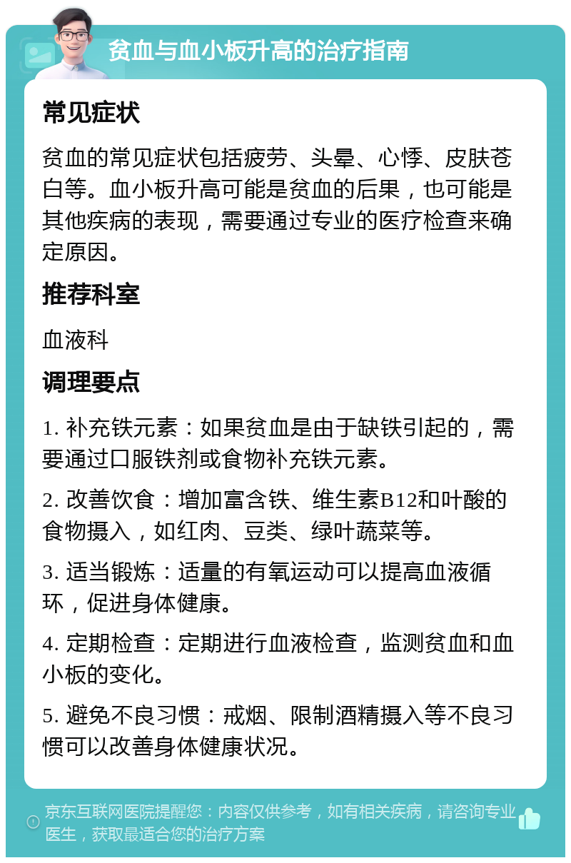 贫血与血小板升高的治疗指南 常见症状 贫血的常见症状包括疲劳、头晕、心悸、皮肤苍白等。血小板升高可能是贫血的后果，也可能是其他疾病的表现，需要通过专业的医疗检查来确定原因。 推荐科室 血液科 调理要点 1. 补充铁元素：如果贫血是由于缺铁引起的，需要通过口服铁剂或食物补充铁元素。 2. 改善饮食：增加富含铁、维生素B12和叶酸的食物摄入，如红肉、豆类、绿叶蔬菜等。 3. 适当锻炼：适量的有氧运动可以提高血液循环，促进身体健康。 4. 定期检查：定期进行血液检查，监测贫血和血小板的变化。 5. 避免不良习惯：戒烟、限制酒精摄入等不良习惯可以改善身体健康状况。