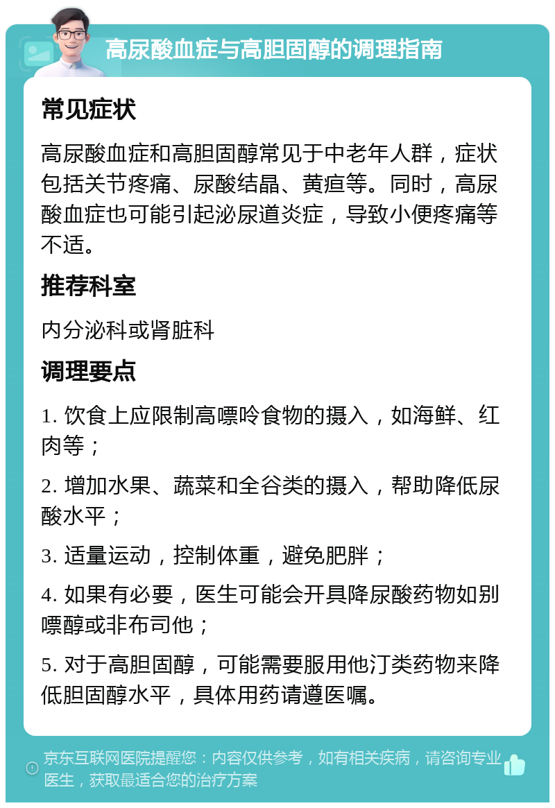 高尿酸血症与高胆固醇的调理指南 常见症状 高尿酸血症和高胆固醇常见于中老年人群，症状包括关节疼痛、尿酸结晶、黄疸等。同时，高尿酸血症也可能引起泌尿道炎症，导致小便疼痛等不适。 推荐科室 内分泌科或肾脏科 调理要点 1. 饮食上应限制高嘌呤食物的摄入，如海鲜、红肉等； 2. 增加水果、蔬菜和全谷类的摄入，帮助降低尿酸水平； 3. 适量运动，控制体重，避免肥胖； 4. 如果有必要，医生可能会开具降尿酸药物如别嘌醇或非布司他； 5. 对于高胆固醇，可能需要服用他汀类药物来降低胆固醇水平，具体用药请遵医嘱。