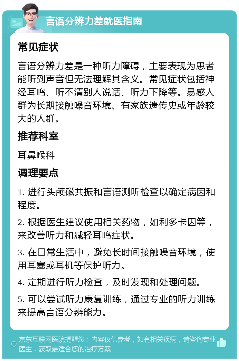 言语分辨力差就医指南 常见症状 言语分辨力差是一种听力障碍，主要表现为患者能听到声音但无法理解其含义。常见症状包括神经耳鸣、听不清别人说话、听力下降等。易感人群为长期接触噪音环境、有家族遗传史或年龄较大的人群。 推荐科室 耳鼻喉科 调理要点 1. 进行头颅磁共振和言语测听检查以确定病因和程度。 2. 根据医生建议使用相关药物，如利多卡因等，来改善听力和减轻耳鸣症状。 3. 在日常生活中，避免长时间接触噪音环境，使用耳塞或耳机等保护听力。 4. 定期进行听力检查，及时发现和处理问题。 5. 可以尝试听力康复训练，通过专业的听力训练来提高言语分辨能力。