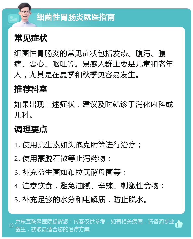 细菌性胃肠炎就医指南 常见症状 细菌性胃肠炎的常见症状包括发热、腹泻、腹痛、恶心、呕吐等。易感人群主要是儿童和老年人，尤其是在夏季和秋季更容易发生。 推荐科室 如果出现上述症状，建议及时就诊于消化内科或儿科。 调理要点 1. 使用抗生素如头孢克肟等进行治疗； 2. 使用蒙脱石散等止泻药物； 3. 补充益生菌如布拉氏酵母菌等； 4. 注意饮食，避免油腻、辛辣、刺激性食物； 5. 补充足够的水分和电解质，防止脱水。