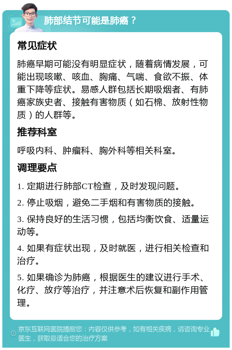 肺部结节可能是肺癌？ 常见症状 肺癌早期可能没有明显症状，随着病情发展，可能出现咳嗽、咳血、胸痛、气喘、食欲不振、体重下降等症状。易感人群包括长期吸烟者、有肺癌家族史者、接触有害物质（如石棉、放射性物质）的人群等。 推荐科室 呼吸内科、肿瘤科、胸外科等相关科室。 调理要点 1. 定期进行肺部CT检查，及时发现问题。 2. 停止吸烟，避免二手烟和有害物质的接触。 3. 保持良好的生活习惯，包括均衡饮食、适量运动等。 4. 如果有症状出现，及时就医，进行相关检查和治疗。 5. 如果确诊为肺癌，根据医生的建议进行手术、化疗、放疗等治疗，并注意术后恢复和副作用管理。