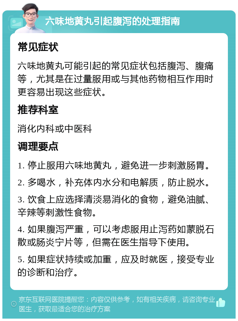 六味地黄丸引起腹泻的处理指南 常见症状 六味地黄丸可能引起的常见症状包括腹泻、腹痛等，尤其是在过量服用或与其他药物相互作用时更容易出现这些症状。 推荐科室 消化内科或中医科 调理要点 1. 停止服用六味地黄丸，避免进一步刺激肠胃。 2. 多喝水，补充体内水分和电解质，防止脱水。 3. 饮食上应选择清淡易消化的食物，避免油腻、辛辣等刺激性食物。 4. 如果腹泻严重，可以考虑服用止泻药如蒙脱石散或肠炎宁片等，但需在医生指导下使用。 5. 如果症状持续或加重，应及时就医，接受专业的诊断和治疗。