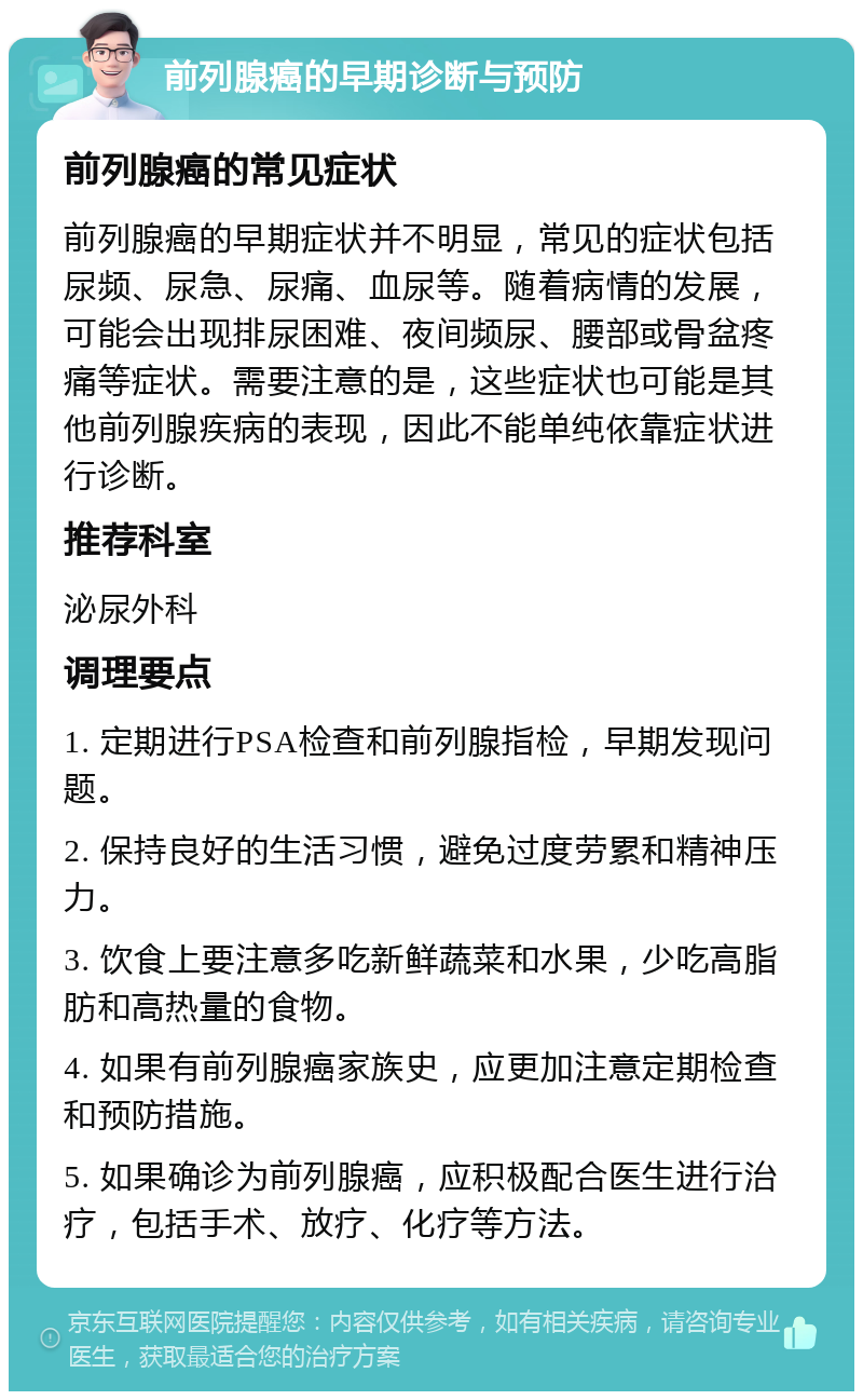 前列腺癌的早期诊断与预防 前列腺癌的常见症状 前列腺癌的早期症状并不明显，常见的症状包括尿频、尿急、尿痛、血尿等。随着病情的发展，可能会出现排尿困难、夜间频尿、腰部或骨盆疼痛等症状。需要注意的是，这些症状也可能是其他前列腺疾病的表现，因此不能单纯依靠症状进行诊断。 推荐科室 泌尿外科 调理要点 1. 定期进行PSA检查和前列腺指检，早期发现问题。 2. 保持良好的生活习惯，避免过度劳累和精神压力。 3. 饮食上要注意多吃新鲜蔬菜和水果，少吃高脂肪和高热量的食物。 4. 如果有前列腺癌家族史，应更加注意定期检查和预防措施。 5. 如果确诊为前列腺癌，应积极配合医生进行治疗，包括手术、放疗、化疗等方法。