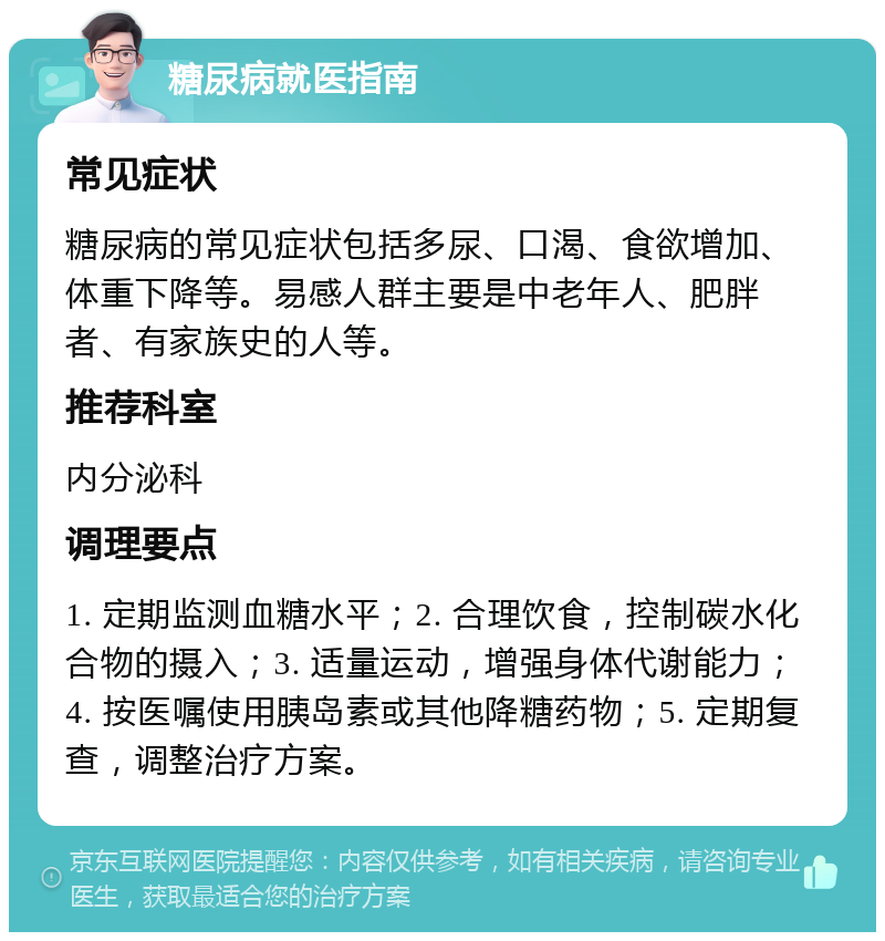 糖尿病就医指南 常见症状 糖尿病的常见症状包括多尿、口渴、食欲增加、体重下降等。易感人群主要是中老年人、肥胖者、有家族史的人等。 推荐科室 内分泌科 调理要点 1. 定期监测血糖水平；2. 合理饮食，控制碳水化合物的摄入；3. 适量运动，增强身体代谢能力；4. 按医嘱使用胰岛素或其他降糖药物；5. 定期复查，调整治疗方案。