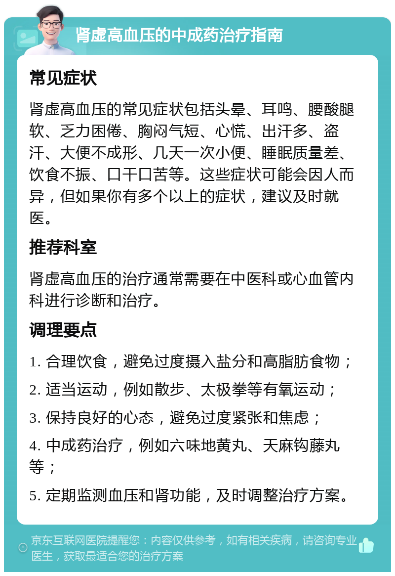 肾虚高血压的中成药治疗指南 常见症状 肾虚高血压的常见症状包括头晕、耳鸣、腰酸腿软、乏力困倦、胸闷气短、心慌、出汗多、盗汗、大便不成形、几天一次小便、睡眠质量差、饮食不振、口干口苦等。这些症状可能会因人而异，但如果你有多个以上的症状，建议及时就医。 推荐科室 肾虚高血压的治疗通常需要在中医科或心血管内科进行诊断和治疗。 调理要点 1. 合理饮食，避免过度摄入盐分和高脂肪食物； 2. 适当运动，例如散步、太极拳等有氧运动； 3. 保持良好的心态，避免过度紧张和焦虑； 4. 中成药治疗，例如六味地黄丸、天麻钩藤丸等； 5. 定期监测血压和肾功能，及时调整治疗方案。