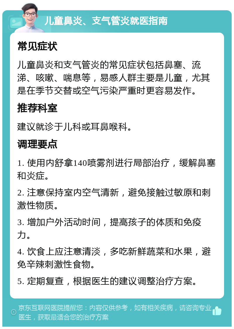 儿童鼻炎、支气管炎就医指南 常见症状 儿童鼻炎和支气管炎的常见症状包括鼻塞、流涕、咳嗽、喘息等，易感人群主要是儿童，尤其是在季节交替或空气污染严重时更容易发作。 推荐科室 建议就诊于儿科或耳鼻喉科。 调理要点 1. 使用内舒拿140喷雾剂进行局部治疗，缓解鼻塞和炎症。 2. 注意保持室内空气清新，避免接触过敏原和刺激性物质。 3. 增加户外活动时间，提高孩子的体质和免疫力。 4. 饮食上应注意清淡，多吃新鲜蔬菜和水果，避免辛辣刺激性食物。 5. 定期复查，根据医生的建议调整治疗方案。