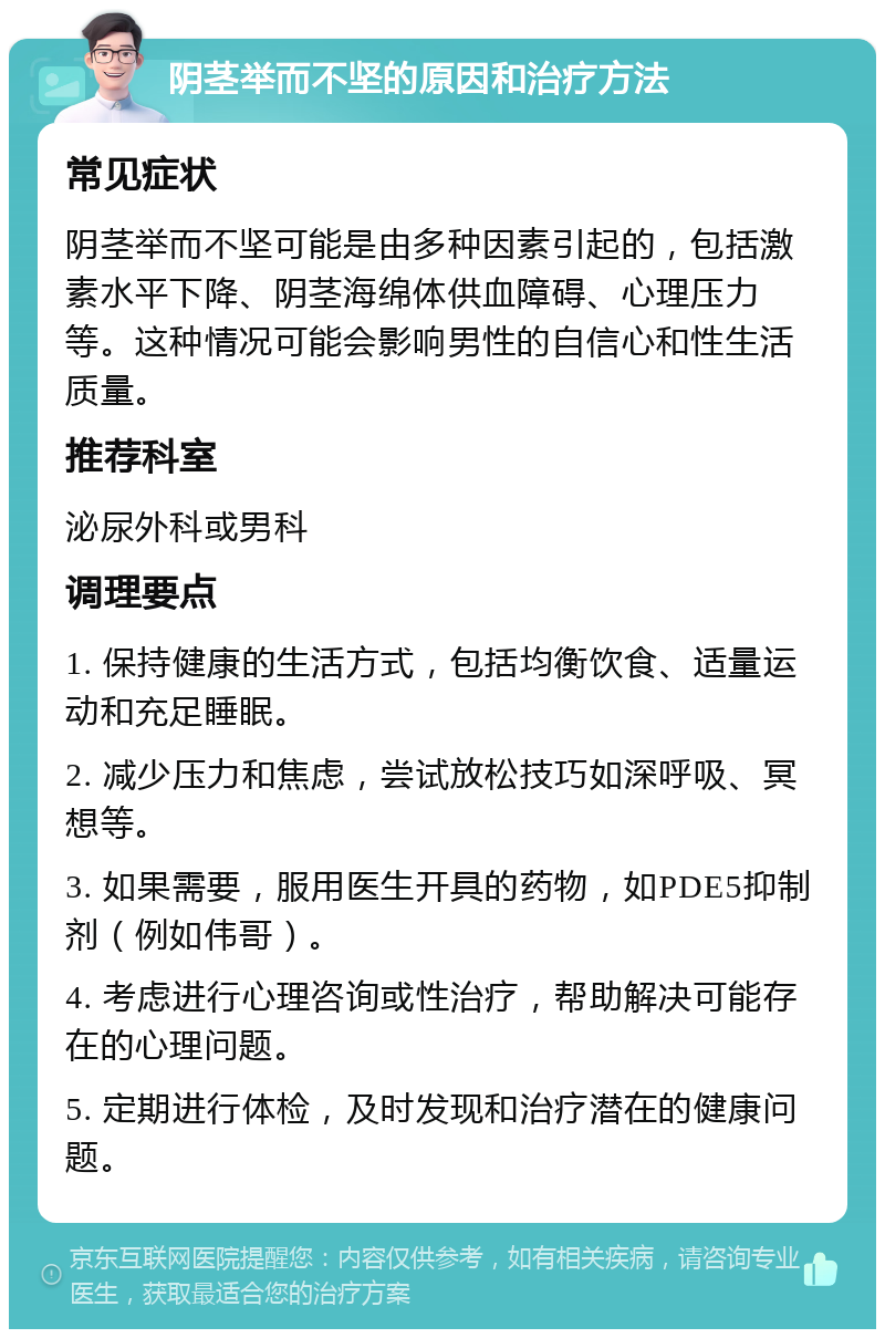 阴茎举而不坚的原因和治疗方法 常见症状 阴茎举而不坚可能是由多种因素引起的，包括激素水平下降、阴茎海绵体供血障碍、心理压力等。这种情况可能会影响男性的自信心和性生活质量。 推荐科室 泌尿外科或男科 调理要点 1. 保持健康的生活方式，包括均衡饮食、适量运动和充足睡眠。 2. 减少压力和焦虑，尝试放松技巧如深呼吸、冥想等。 3. 如果需要，服用医生开具的药物，如PDE5抑制剂（例如伟哥）。 4. 考虑进行心理咨询或性治疗，帮助解决可能存在的心理问题。 5. 定期进行体检，及时发现和治疗潜在的健康问题。