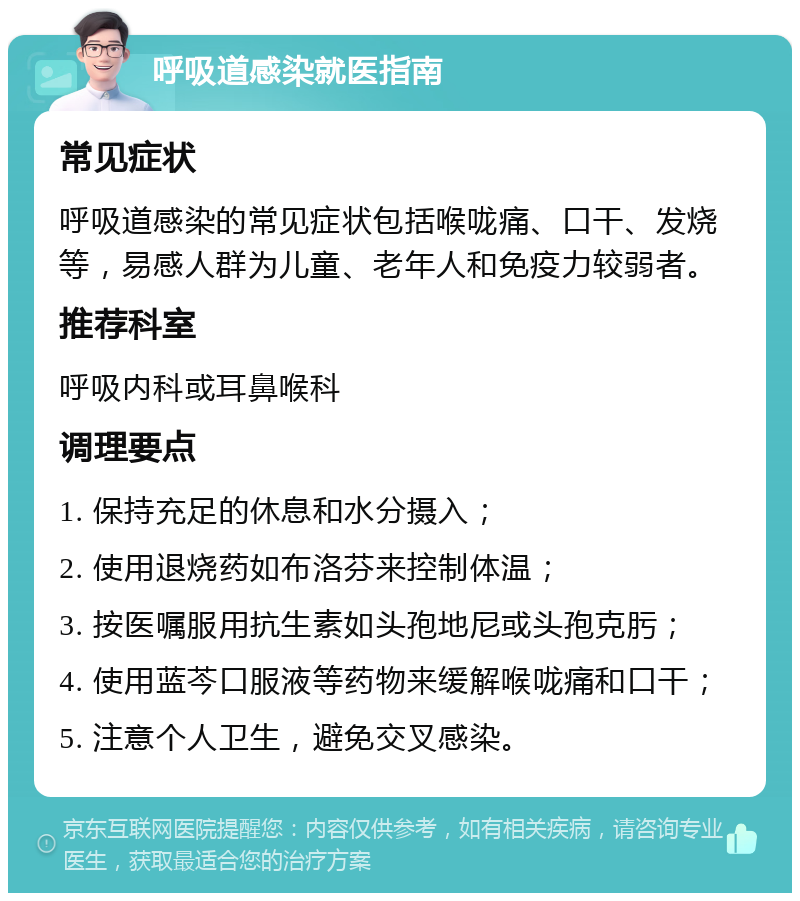 呼吸道感染就医指南 常见症状 呼吸道感染的常见症状包括喉咙痛、口干、发烧等，易感人群为儿童、老年人和免疫力较弱者。 推荐科室 呼吸内科或耳鼻喉科 调理要点 1. 保持充足的休息和水分摄入； 2. 使用退烧药如布洛芬来控制体温； 3. 按医嘱服用抗生素如头孢地尼或头孢克肟； 4. 使用蓝芩口服液等药物来缓解喉咙痛和口干； 5. 注意个人卫生，避免交叉感染。