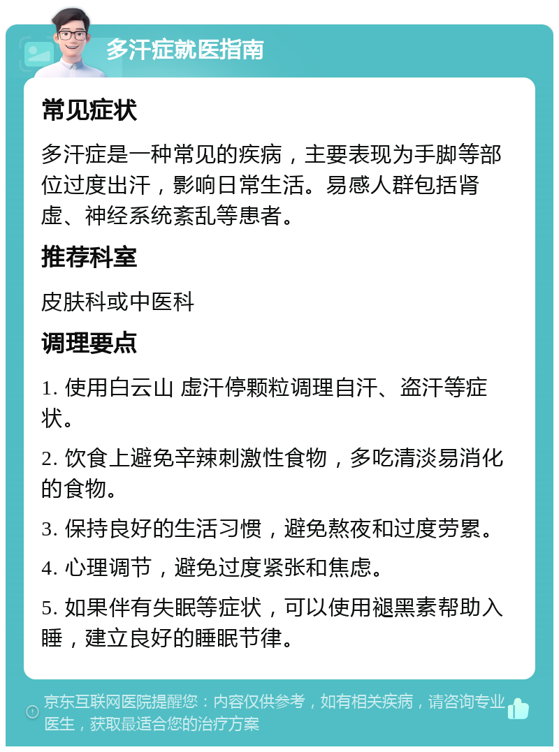 多汗症就医指南 常见症状 多汗症是一种常见的疾病，主要表现为手脚等部位过度出汗，影响日常生活。易感人群包括肾虚、神经系统紊乱等患者。 推荐科室 皮肤科或中医科 调理要点 1. 使用白云山 虚汗停颗粒调理自汗、盗汗等症状。 2. 饮食上避免辛辣刺激性食物，多吃清淡易消化的食物。 3. 保持良好的生活习惯，避免熬夜和过度劳累。 4. 心理调节，避免过度紧张和焦虑。 5. 如果伴有失眠等症状，可以使用褪黑素帮助入睡，建立良好的睡眠节律。