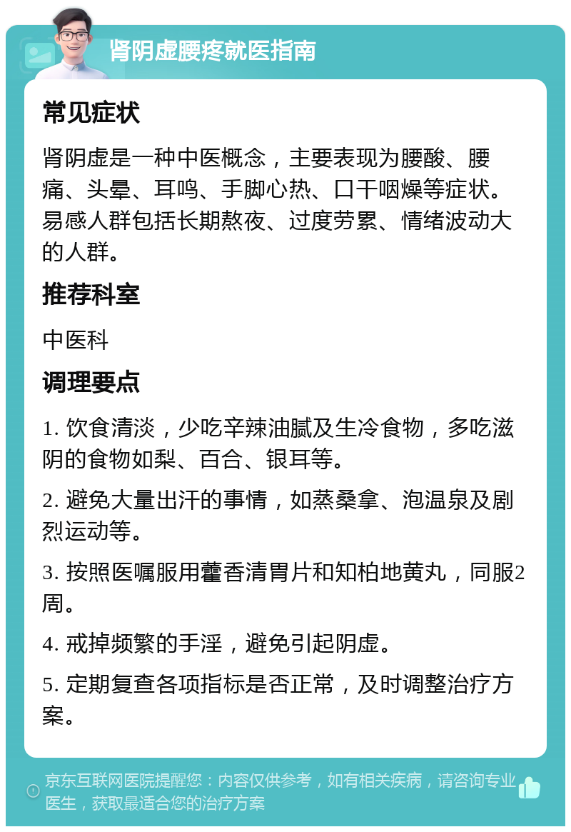 肾阴虚腰疼就医指南 常见症状 肾阴虚是一种中医概念，主要表现为腰酸、腰痛、头晕、耳鸣、手脚心热、口干咽燥等症状。易感人群包括长期熬夜、过度劳累、情绪波动大的人群。 推荐科室 中医科 调理要点 1. 饮食清淡，少吃辛辣油腻及生冷食物，多吃滋阴的食物如梨、百合、银耳等。 2. 避免大量出汗的事情，如蒸桑拿、泡温泉及剧烈运动等。 3. 按照医嘱服用藿香清胃片和知柏地黄丸，同服2周。 4. 戒掉频繁的手淫，避免引起阴虚。 5. 定期复查各项指标是否正常，及时调整治疗方案。