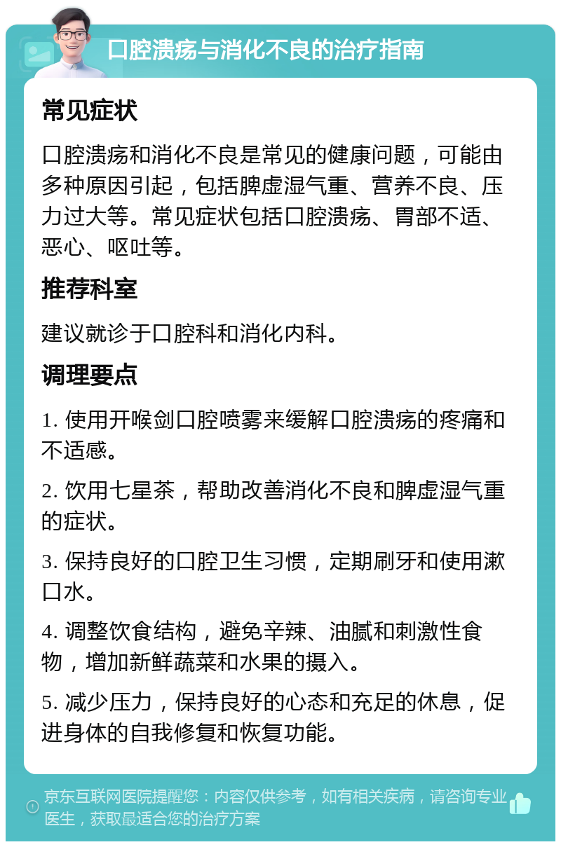 口腔溃疡与消化不良的治疗指南 常见症状 口腔溃疡和消化不良是常见的健康问题，可能由多种原因引起，包括脾虚湿气重、营养不良、压力过大等。常见症状包括口腔溃疡、胃部不适、恶心、呕吐等。 推荐科室 建议就诊于口腔科和消化内科。 调理要点 1. 使用开喉剑口腔喷雾来缓解口腔溃疡的疼痛和不适感。 2. 饮用七星茶，帮助改善消化不良和脾虚湿气重的症状。 3. 保持良好的口腔卫生习惯，定期刷牙和使用漱口水。 4. 调整饮食结构，避免辛辣、油腻和刺激性食物，增加新鲜蔬菜和水果的摄入。 5. 减少压力，保持良好的心态和充足的休息，促进身体的自我修复和恢复功能。