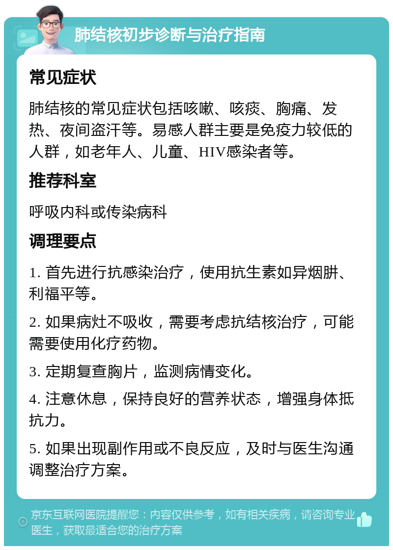 肺结核初步诊断与治疗指南 常见症状 肺结核的常见症状包括咳嗽、咳痰、胸痛、发热、夜间盗汗等。易感人群主要是免疫力较低的人群，如老年人、儿童、HIV感染者等。 推荐科室 呼吸内科或传染病科 调理要点 1. 首先进行抗感染治疗，使用抗生素如异烟肼、利福平等。 2. 如果病灶不吸收，需要考虑抗结核治疗，可能需要使用化疗药物。 3. 定期复查胸片，监测病情变化。 4. 注意休息，保持良好的营养状态，增强身体抵抗力。 5. 如果出现副作用或不良反应，及时与医生沟通调整治疗方案。